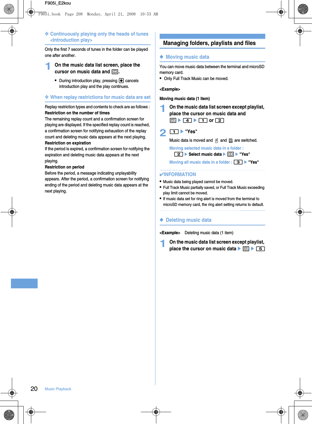 20 Music PlaybackF905i_E2kou❖Continuously playing only the heads of tunes &lt;Introduction play&gt;Only the first 7 seconds of tunes in the folder can be played one after another.1On the music data list screen, place the cursor on music data and p.•During introduction play, pressing g cancels introduction play and the play continues.❖When replay restrictions for music data are setReplay restriction types and contents to check are as follows : Restriction on the number of timesThe remaining replay count and a confirmation screen for playing are displayed. If the specified replay count is reached, a confirmation screen for notifying exhaustion of the replay count and deleting music data appears at the next playing.Restriction on expirationIf the period is expired, a confirmation screen for notifying the expiration and deleting music data appears at the next playing.Restriction on periodBefore the period, a message indicating unplayability appears. After the period, a confirmation screen for notifying ending of the period and deleting music data appears at the next playing.Managing folders, playlists and files◆Moving music dataYou can move music data between the terminal and microSD memory card.•Only Full Track Music can be moved.&lt;Example&gt;Moving music data (1 item)1On the music data list screen except playlist, place the cursor on music data and me4e1 or 221e&quot;Yes&quot;Music data is moved and   and   are switched.Moving selected music data in a folder : 2eSelect music dataepe&quot;Yes&quot;Moving all music data in a folder : 3e&quot;Yes&quot;✔INFORMATION•Music data being played cannot be moved.•Full Track Music partially saved, or Full Track Music exceeding play limit cannot be moved.•If music data set for ring alert is moved from the terminal to microSD memory card, the ring alert setting returns to default.◆Deleting music data&lt;Example&gt;Deleting music data (1 item)1On the music data list screen except playlist, place the cursor on music dataeme5F905i.book  Page 208  Monday, April 21, 2008  10:53 AM
