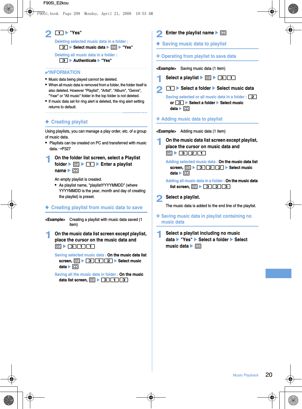 20Music PlaybackF905i_E2kou21e&quot;Yes&quot;Deleting selected music data in a folder : 2eSelect music dataepe&quot;Yes&quot;Deleting all music data in a folder : 3eAuthenticatee&quot;Yes&quot;✔INFORMATION•Music data being played cannot be deleted.•When all music data is removed from a folder, the folder itself is also deleted. However &quot;Playlist&quot;, &quot;Artist&quot;, &quot;Album&quot;, &quot;Genre&quot;, &quot;Year&quot; or &quot;All music&quot; folder in the top folder is not deleted.•If music data set for ring alert is deleted, the ring alert setting returns to default.◆Creating playlistUsing playlists, you can manage a play order, etc. of a group of music data.•Playlists can be created on PC and transferred with music data.➝P3271On the folder list screen, select a Playlist foldereme1eEnter a playlist nameepAn empty playlist is created.•As playlist name, &quot;playlistYYYYMMDD&quot; (where YYYYMMDD is the year, month and day of creating the playlist) is preset.◆Creating playlist from music data to save&lt;Example&gt;Creating a playlist with music data saved (1 item)1On the music data list screen except playlist, place the cursor on the music data and me311Saving selected music data : On the music data list screen, me312eSelect music dataepSaving all the music data in folder : On the music data list screen, me3132Enter the playlist nameep◆Saving music data to playlist❖Operating from playlist to save data&lt;Example&gt;Saving music data (1 item)1Select a playlisteme3121eSelect a foldereSelect music dataSaving selected or all music data in a folder : 2 or 3eSelect a foldereSelect music dataep❖Adding music data to playlist&lt;Example&gt;Adding music data (1 item)1On the music data list screen except playlist, place the cursor on music data and me321Adding selected music data : On the music data list screen, me322eSelect music dataepAdding all music data in a folder : On the music data list screen, me3232Select a playlist.The music data is added to the end line of the playlist.❖Saving music data in playlist containing no music data1Select a playlist including no music datae&quot;Yes&quot;eSelect a foldereSelect music dataepF905i.book  Page 209  Monday, April 21, 2008  10:53 AM