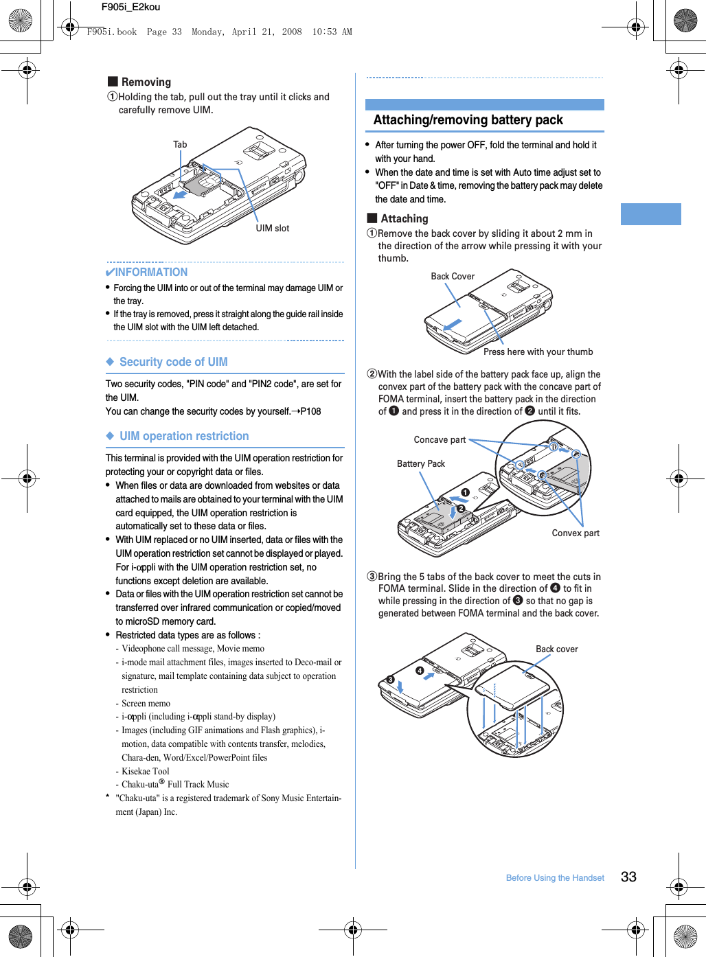 33Before Using the HandsetF905i_E2kou✔INFORMATION•Forcing the UIM into or out of the terminal may damage UIM or the tray.•If the tray is removed, press it straight along the guide rail inside the UIM slot with the UIM left detached.◆Security code of UIMTwo security codes, &quot;PIN code&quot; and &quot;PIN2 code&quot;, are set for the UIM.You can change the security codes by yourself.➝P108◆UIM operation restrictionThis terminal is provided with the UIM operation restriction for protecting your or copyright data or files.•When files or data are downloaded from websites or data attached to mails are obtained to your terminal with the UIM card equipped, the UIM operation restriction is automatically set to these data or files.•With UIM replaced or no UIM inserted, data or files with the UIM operation restriction set cannot be displayed or played. For i-αppli with the UIM operation restriction set, no functions except deletion are available.•Data or files with the UIM operation restriction set cannot be transferred over infrared communication or copied/moved to microSD memory card.•Restricted data types are as follows : - Videophone call message, Movie memo- i-mode mail attachment files, images inserted to Deco-mail or signature, mail template containing data subject to operation restriction- Screen memo-i-αppli (including i-αppli stand-by display)- Images (including GIF animations and Flash graphics), i-motion, data compatible with contents transfer, melodies, Chara-den, Word/Excel/PowerPoint files- Kisekae Tool- Chaku-uta® Full Track Music*&quot;Chaku-uta&quot; is a registered trademark of Sony Music Entertain-ment (Japan) Inc.Attaching/removing battery pack•After turning the power OFF, fold the terminal and hold it with your hand.•When the date and time is set with Auto time adjust set to &quot;OFF&quot; in Date &amp; time, removing the battery pack may delete the date and time.aHolding the tab, pull out the tray until it clicks and carefully remove UIM.■ RemovingUIM slotTabPress here with your thumbBack Cover■ AttachingaRemove the back cover by sliding it about 2 mm in the direction of the arrow while pressing it with your thumb.Concave partBattery PackConvex partbWith the label side of the battery pack face up, align the convex part of the battery pack with the concave part of FOMA terminal, insert the battery pack in the direction of a and press it in the direction of b until it fits.cBring the 5 tabs of the back cover to meet the cuts in FOMA terminal. Slide in the direction of d to fit in while pressing in the direction of c so that no gap is generated between FOMA terminal and the back cover.Back coverF905i.book  Page 33  Monday, April 21, 2008  10:53 AM