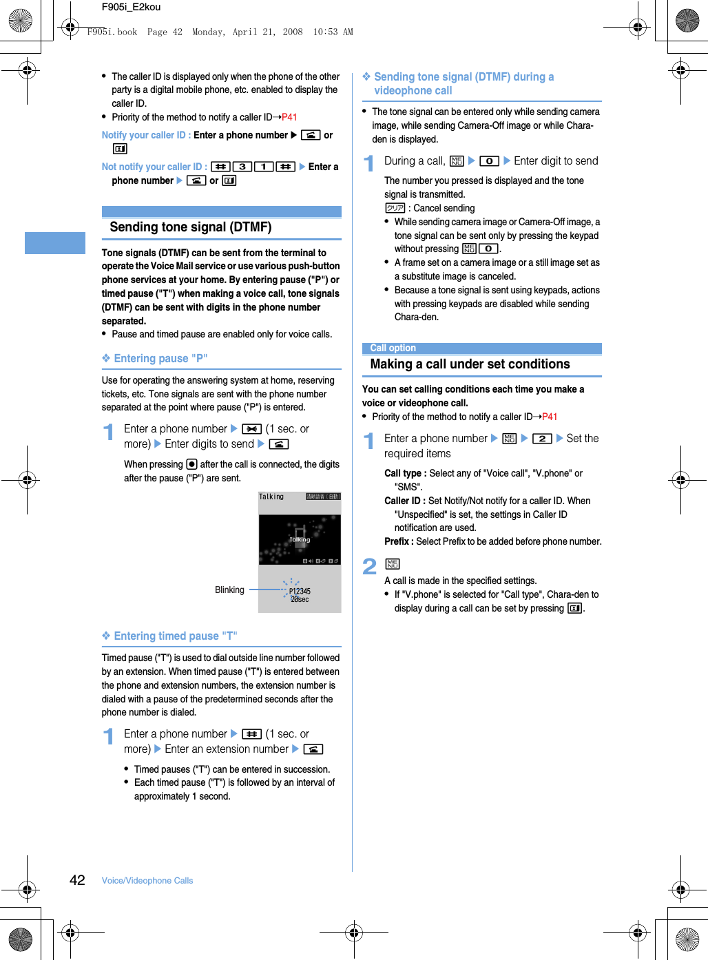 42 Voice/Videophone CallsF905i_E2kou•The caller ID is displayed only when the phone of the other party is a digital mobile phone, etc. enabled to display the caller ID.•Priority of the method to notify a caller ID➝P41Notify your caller ID : Enter a phone numberen or tNot notify your caller ID : #31#eEnter a phone numberen or tSending tone signal (DTMF)Tone signals (DTMF) can be sent from the terminal to operate the Voice Mail service or use various push-button phone services at your home. By entering pause (&quot;P&quot;) or timed pause (&quot;T&quot;) when making a voice call, tone signals (DTMF) can be sent with digits in the phone number separated.•Pause and timed pause are enabled only for voice calls.❖Entering pause &quot;P&quot;Use for operating the answering system at home, reserving tickets, etc. Tone signals are sent with the phone number separated at the point where pause (&quot;P&quot;) is entered.1Enter a phone numbere* (1 sec. or more)eEnter digits to sendenWhen pressing g after the call is connected, the digits after the pause (&quot;P&quot;) are sent.❖Entering timed pause &quot;T&quot;Timed pause (&quot;T&quot;) is used to dial outside line number followed by an extension. When timed pause (&quot;T&quot;) is entered between the phone and extension numbers, the extension number is dialed with a pause of the predetermined seconds after the phone number is dialed.1Enter a phone numbere# (1 sec. or more)eEnter an extension numberen•Timed pauses (&quot;T&quot;) can be entered in succession.•Each timed pause (&quot;T&quot;) is followed by an interval of approximately 1 second.❖Sending tone signal (DTMF) during a videophone call•The tone signal can be entered only while sending camera image, while sending Camera-Off image or while Chara-den is displayed.1During a call, me0eEnter digit to sendThe number you pressed is displayed and the tone signal is transmitted.c : Cancel sending•While sending camera image or Camera-Off image, a tone signal can be sent only by pressing the keypad without pressing m0.•A frame set on a camera image or a still image set as a substitute image is canceled.•Because a tone signal is sent using keypads, actions with pressing keypads are disabled while sending Chara-den.Call optionMaking a call under set conditionsYou can set calling conditions each time you make a voice or videophone call.•Priority of the method to notify a caller ID➝P411Enter a phone numbereme2eSet the required itemsCall type : Select any of &quot;Voice call&quot;, &quot;V.phone&quot; or &quot;SMS&quot;.Caller ID : Set Notify/Not notify for a caller ID. When &quot;Unspecified&quot; is set, the settings in Caller ID notification are used.Prefix : Select Prefix to be added before phone number.2mA call is made in the specified settings.•If &quot;V.phone&quot; is selected for &quot;Call type&quot;, Chara-den to display during a call can be set by pressing t.BlinkingF905i.book  Page 42  Monday, April 21, 2008  10:53 AM