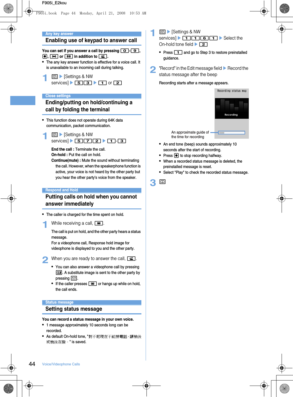 44 Voice/Videophone CallsF905i_E2kouAny key answerEnabling use of keypad to answer callYou can set if you answer a call by pressing 0-9, g, * or # in addition to n.•The any key answer function is effective for a voice call. It is unavailable to an incoming call during talking.1me[Settings &amp; NW services]e53e1 or 2Close settingsEnding/putting on hold/continuing a call by folding the terminal•This function does not operate during 64K data communication, packet communication.1me[Settings &amp; NW services]e572e1-3End the call : Terminate the call.On-hold : Put the call on hold.Continue(mute) : Mute the sound without terminating the call. However, when the speakerphone function is active, your voice is not heard by the other party but you hear the other party&apos;s voice from the speaker.When you can/could not answer a voice/videophone callRespond and HoldPutting calls on hold when you cannot answer immediately•The caller is charged for the time spent on hold.1While receiving a call, f.The call is put on hold, and the other party hears a status message.For a videophone call, Response hold image for videophone is displayed to you and the other party.2When you are ready to answer the call, n.•You can also answer a videophone call by pressing t. A substitute image is sent to the other party by pressing a.•If the caller presses f or hangs up while on hold, the call ends.Status messageSetting status messageYou can record a status message in your own voice.•1 message approximately 10 seconds long can be recorded.•As default On-hold tone, &quot;對不起現在不能接電話，請稍後或稍後在撥。&quot; is saved.1me[Settings &amp; NW services]e1161eSelect the On-hold tone fielde2•Press 1 and go to Step 3 to restore preinstalled guidance.2&quot;Record&quot; in the Edit message fieldeRecord the status message after the beepRecording starts after a message appears.•An end tone (beep) sounds approximately 10 seconds after the start of recording.•Press g to stop recording halfway.•When a recorded status message is deleted, the preinstalled message is reset.•Select &quot;Play&quot; to check the recorded status message.3pAn approximate guide of the time for recordingF905i.book  Page 44  Monday, April 21, 2008  10:53 AM