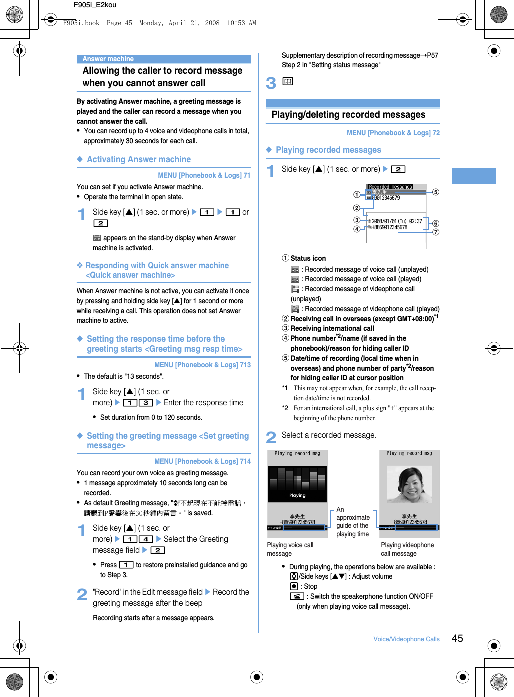 45Voice/Videophone CallsF905i_E2kouAnswer machineAllowing the caller to record message when you cannot answer callBy activating Answer machine, a greeting message is played and the caller can record a message when you cannot answer the call.•You can record up to 4 voice and videophone calls in total, approximately 30 seconds for each call.◆Activating Answer machineMENU [Phonebook &amp; Logs] 71You can set if you activate Answer machine.•Operate the terminal in open state.1Side key [▲] (1 sec. or more)e1e1 or 2 appears on the stand-by display when Answer machine is activated.❖Responding with Quick answer machine &lt;Quick answer machine&gt;When Answer machine is not active, you can activate it once by pressing and holding side key [▲] for 1 second or more while receiving a call. This operation does not set Answer machine to active.◆Setting the response time before the greeting starts &lt;Greeting msg resp time&gt;MENU [Phonebook &amp; Logs] 713•The default is &quot;13 seconds&quot;.1Side key [▲] (1 sec. or more)e13eEnter the response time•Set duration from 0 to 120 seconds.◆Setting the greeting message &lt;Set greeting message&gt;MENU [Phonebook &amp; Logs] 714You can record your own voice as greeting message.•1 message approximately 10 seconds long can be recorded.•As default Greeting message, &quot;對不起現在不能接電話，請廳到P聲響後在30秒鍾内留言。&quot; is saved.1Side key [▲] (1 sec. or more)e14eSelect the Greeting message fielde2•Press 1 to restore preinstalled guidance and go to Step 3.2&quot;Record&quot; in the Edit message fieldeRecord the greeting message after the beepRecording starts after a message appears.Supplementary description of recording message➝P57 Step 2 in &quot;Setting status message&quot;3pPlaying/deleting recorded messagesMENU [Phonebook &amp; Logs] 72◆Playing recorded messages1Side key [▲] (1 sec. or more)e2aStatus icon : Recorded message of voice call (unplayed) : Recorded message of voice call (played) : Recorded message of videophone call (unplayed) : Recorded message of videophone call (played)bReceiving call in overseas (except GMT+08:00)*1cReceiving international calldPhone number*2/name (if saved in the phonebook)/reason for hiding caller IDeDate/time of recording (local time when in overseas) and phone number of party*2/reason for hiding caller ID at cursor position*1This may not appear when, for example, the call recep-tion date/time is not recorded.*2For an international call, a plus sign &quot;+&quot; appears at the beginning of the phone number.2Select a recorded message.•During playing, the operations below are available : j/Side keys [▲▼] : Adjust volumeg : Stopn : Switch the speakerphone function ON/OFF (only when playing voice call message).agfecbdPlaying voice call messagePlaying videophone call messageAn approximate guide of the playing timeF905i.book  Page 45  Monday, April 21, 2008  10:53 AM
