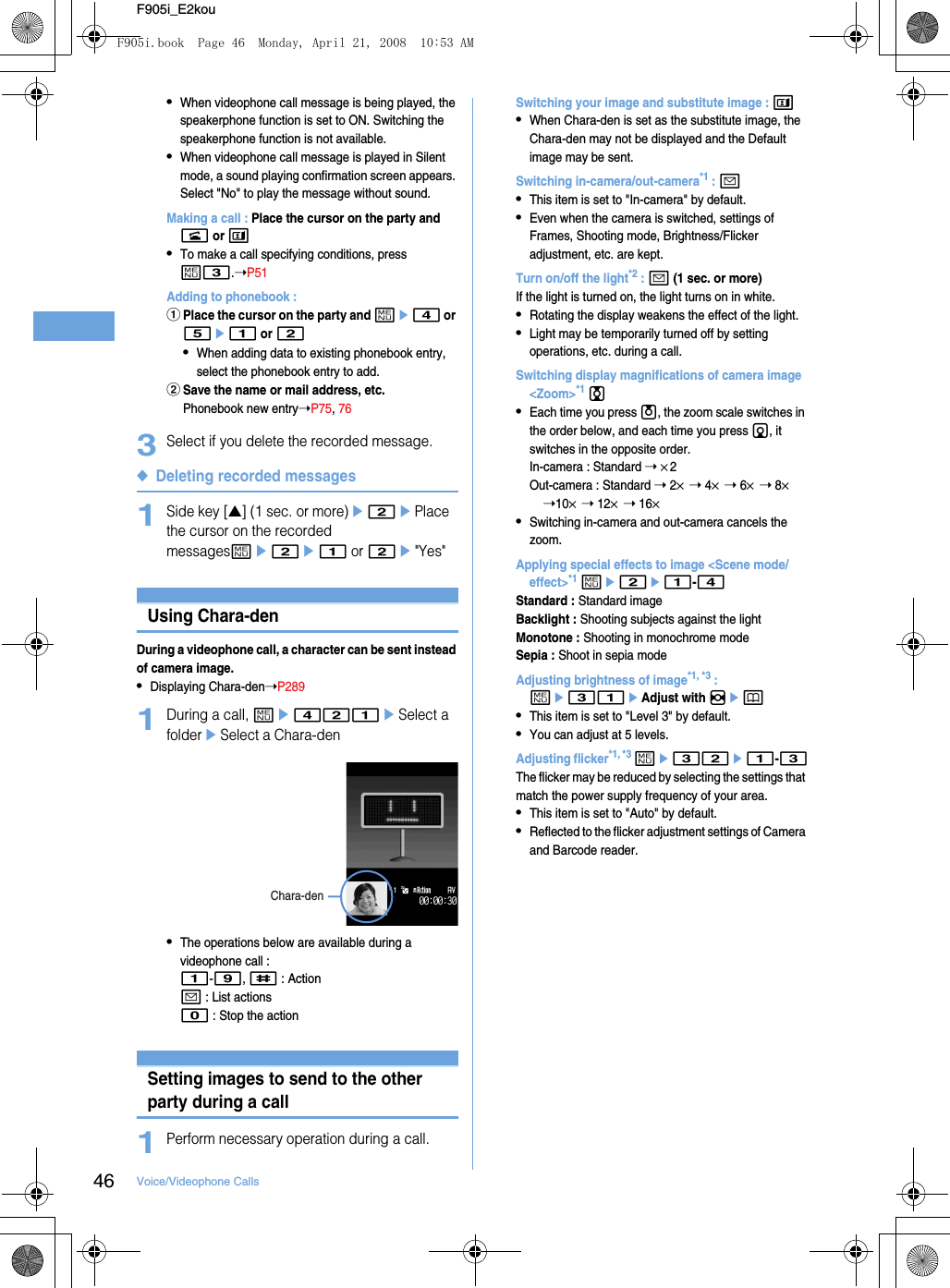 46 Voice/Videophone CallsF905i_E2kou•When videophone call message is being played, the speakerphone function is set to ON. Switching the speakerphone function is not available.•When videophone call message is played in Silent mode, a sound playing confirmation screen appears. Select &quot;No&quot; to play the message without sound.Making a call : Place the cursor on the party and n or t•To make a call specifying conditions, press m3.➝P51Adding to phonebook : aPlace the cursor on the party and me4 or 5e1 or 2•When adding data to existing phonebook entry, select the phonebook entry to add.bSave the name or mail address, etc.Phonebook new entry➝P75, 763Select if you delete the recorded message.◆Deleting recorded messages1Side key [▲] (1 sec. or more)e2ePlace the cursor on the recorded messagesme2e1 or 2e&quot;Yes&quot;Videophone call settingsUsing Chara-denDuring a videophone call, a character can be sent instead of camera image.•Displaying Chara-den➝P2891During a call, me421eSelect a foldereSelect a Chara-den•The operations below are available during a videophone call : 1-9, # : Actiona : List actions0 : Stop the actionSetting images to send to the other party during a call1Perform necessary operation during a call.Switching your image and substitute image : t•When Chara-den is set as the substitute image, the Chara-den may not be displayed and the Default image may be sent.Switching in-camera/out-camera*1 : a•This item is set to &quot;In-camera&quot; by default.•Even when the camera is switched, settings of Frames, Shooting mode, Brightness/Flicker adjustment, etc. are kept.Turn on/off the light*2 : a (1 sec. or more)If the light is turned on, the light turns on in white.•Rotating the display weakens the effect of the light.•Light may be temporarily turned off by setting operations, etc. during a call.Switching display magnifications of camera image &lt;Zoom&gt;*1 j•Each time you press u, the zoom scale switches in the order below, and each time you press d, it switches in the opposite order.In-camera : Standard ➝ ×2Out-camera : Standard ➝ 2× ➝ 4× ➝ 6× ➝ 8× ➝10× ➝ 12× ➝ 16×•Switching in-camera and out-camera cancels the zoom.Applying special effects to image &lt;Scene mode/effect&gt;*1 me2e1-4Standard : Standard imageBacklight : Shooting subjects against the lightMonotone : Shooting in monochrome modeSepia : Shoot in sepia modeAdjusting brightness of image*1, *3 : me31eAdjust with hep•This item is set to &quot;Level 3&quot; by default.•You can adjust at 5 levels.Adjusting flicker*1, *3 me32e1-3The flicker may be reduced by selecting the settings that match the power supply frequency of your area.•This item is set to &quot;Auto&quot; by default.•Reflected to the flicker adjustment settings of Camera and Barcode reader.Chara-denF905i.book  Page 46  Monday, April 21, 2008  10:53 AM