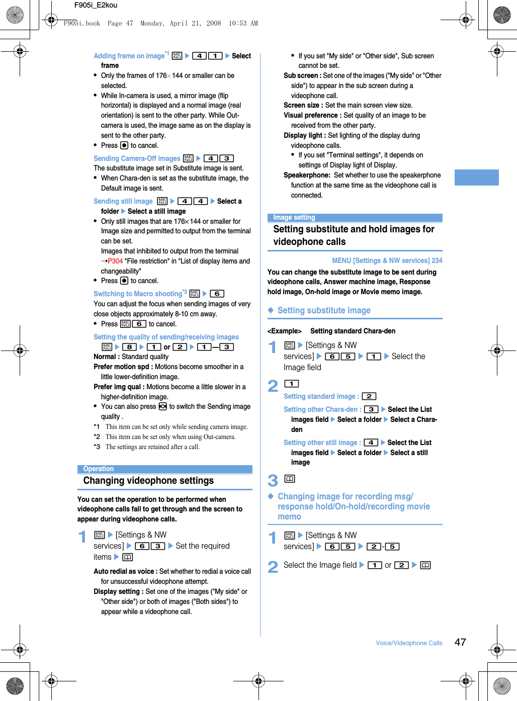 47Voice/Videophone CallsF905i_E2kouAdding frame on image*1 me41eSelect frame•Only the frames of 176×144 or smaller can be selected.•While In-camera is used, a mirror image (flip horizontal) is displayed and a normal image (real orientation) is sent to the other party. While Out-camera is used, the image same as on the display is sent to the other party.•Press g to cancel.Sending Camera-Off images me43The substitute image set in Substitute image is sent.•When Chara-den is set as the substitute image, the Default image is sent.Sending still image  me44eSelect a foldereSelect a still image•Only still images that are 176×144 or smaller for Image size and permitted to output from the terminal can be set.Images that inhibited to output from the terminal ➝P304 &quot;File restriction&quot; in &quot;List of display items and changeability&quot;•Press g to cancel.Switching to Macro shooting*2 me6You can adjust the focus when sending images of very close objects approximately 8-10 cm away.•Press m6 to cancel.Setting the quality of sending/receiving images me8e1 or 2e1—3Normal : Standard qualityPrefer motion spd : Motions become smoother in a little lower-definition image.Prefer img qual : Motions become a little slower in a higher-definition image.•You can also press h to switch the Sending image quality .*1This item can be set only while sending camera image.*2This item can be set only when using Out-camera.*3The settings are retained after a call.OperationChanging videophone settingsYou can set the operation to be performed when videophone calls fail to get through and the screen to appear during videophone calls.1me[Settings &amp; NW services]e63eSet the required itemsepAuto redial as voice : Set whether to redial a voice call for unsuccessful videophone attempt.Display setting : Set one of the images (&quot;My side&quot; or &quot;Other side&quot;) or both of images (&quot;Both sides&quot;) to appear while a videophone call.•If you set &quot;My side&quot; or &quot;Other side&quot;, Sub screen cannot be set.Sub screen : Set one of the images (&quot;My side&quot; or &quot;Other side&quot;) to appear in the sub screen during a videophone call.Screen size : Set the main screen view size.Visual preference : Set quality of an image to be received from the other party.Display light : Set lighting of the display during videophone calls.•If you set &quot;Terminal settings&quot;, it depends on settings of Display light of Display.Speakerphone:  Set whether to use the speakerphone function at the same time as the videophone call is connected.Image settingSetting substitute and hold images for videophone callsMENU [Settings &amp; NW services] 234You can change the substitute image to be sent during videophone calls, Answer machine image, Response hold image, On-hold image or Movie memo image.◆Setting substitute image&lt;Example&gt; Setting standard Chara-den1me[Settings &amp; NW services]e65e1eSelect the Image field21Setting standard image : 2Setting other Chara-den : 3eSelect the List images fieldeSelect a foldereSelect a Chara-denSetting other still image : 4eSelect the List images fieldeSelect a foldereSelect a still image3p◆Changing image for recording msg/response hold/On-hold/recording movie memo1me[Settings &amp; NW services]e65e2-52Select the Image fielde1 or 2epF905i.book  Page 47  Monday, April 21, 2008  10:53 AM