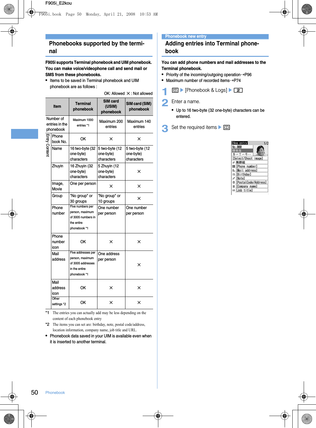 50 PhonebookF905i_E2kouPhonebooks supported by the termi-nalF905i supports Terminal phonebook and UIM phonebook. You can make voice/videophone call and send mail or SMS from these phonebooks.•Items to be saved in Terminal phonebook and UIM phonebook are as follows : OK: Allowed  ✕ : Not allowed*1The entries you can actually add may be less depending on the content of each phonebook entry*2The items you can set are: birthday, note, postal code/address, location information, company name, job title and URL. •Phonebook data saved in your UIM is available even when it is inserted to another terminal.Phonebook new entryAdding entries into Terminal phone-bookYou can add phone numbers and mail addresses to the Terminal phonebook.•Priority of the incoming/outgoing operation➝P96•Maximum number of recorded items➝P741me[Phonebook &amp; Logs]e22Enter a name.•Up to 16 two-byte (32 one-byte) characters can be entered.3Set the required itemsepItem Terminal phonebookSIM card (USIM)phonebookSIM card (SIM) phonebookNumber of entries in the phonebookMaximum 1000 entries *1Maximum 200 entriesMaximum 140 entriesEntry ContentPhonebook No. OK✕✕Name 16 two-byte (32 one-byte) characters 5 two-byte (12 one-byte) characters5 two-byte (12 one-byte) charactersZhuyin 16 Zhuyin (32 one-byte) characters5 Zhuyin (12 one-byte) characters✕Image, MovieOne per person✕✕Group &quot;No group&quot; or 30 groups&quot;No group&quot; or 10 groups✕Phone numberFive numbers per person, maximum of 3005 numbers in the entire phonebook *1One number per personOne number per personPhone numbericonOK✕✕Mail addressFive addresses per person, maximum of 3005 addresses in the entire phonebook *1One address per person ✕Mail address iconOK✕✕Other settings *2OK✕✕F905i.book  Page 50  Monday, April 21, 2008  10:53 AM