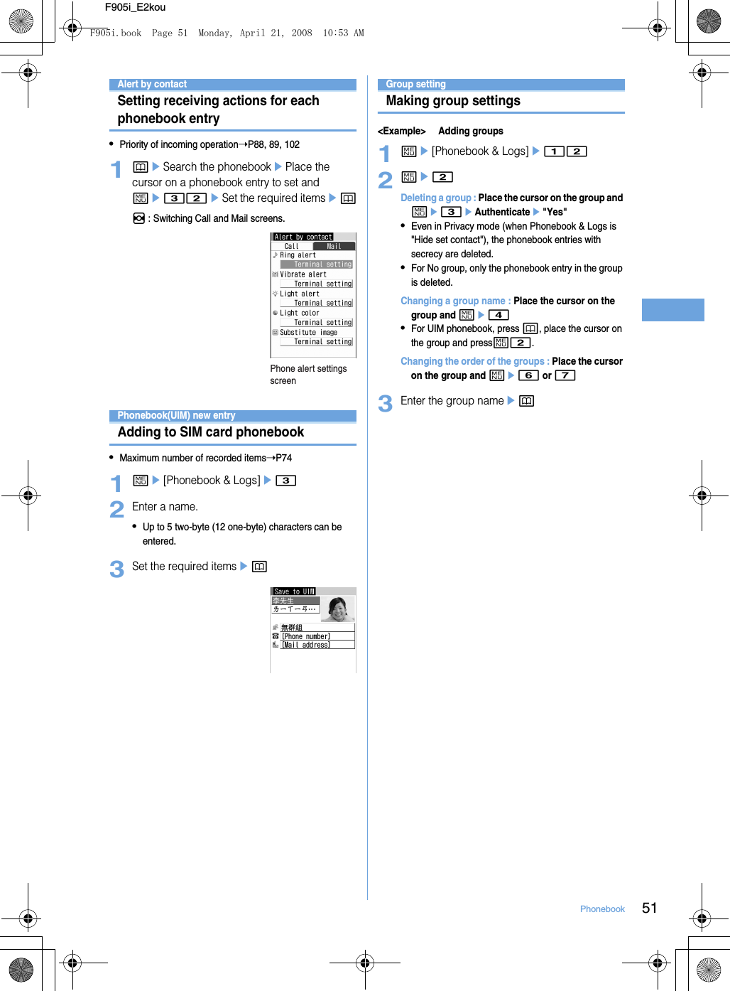 51PhonebookF905i_E2kouAlert by contactSetting receiving actions for each phonebook entry•Priority of incoming operation➝P88, 89, 1021peSearch the phonebookePlace the cursor on a phonebook entry to set and me32eSet the required itemseph : Switching Call and Mail screens.Phonebook(UIM) new entryAdding to SIM card phonebook•Maximum number of recorded items➝P741me[Phonebook &amp; Logs]e32Enter a name.•Up to 5 two-byte (12 one-byte) characters can be entered. 3Set the required itemsepGroup settingMaking group settings&lt;Example&gt; Adding groups1me[Phonebook &amp; Logs]e122me2Deleting a group : Place the cursor on the group and me3eAuthenticatee&quot;Yes&quot;•Even in Privacy mode (when Phonebook &amp; Logs is &quot;Hide set contact&quot;), the phonebook entries with secrecy are deleted.•For No group, only the phonebook entry in the group is deleted.Changing a group name : Place the cursor on the group and me4•For UIM phonebook, press p, place the cursor on the group and pressm2.Changing the order of the groups : Place the cursor on the group and me6 or 73Enter the group nameepPhone alert settings screenF905i.book  Page 51  Monday, April 21, 2008  10:53 AM