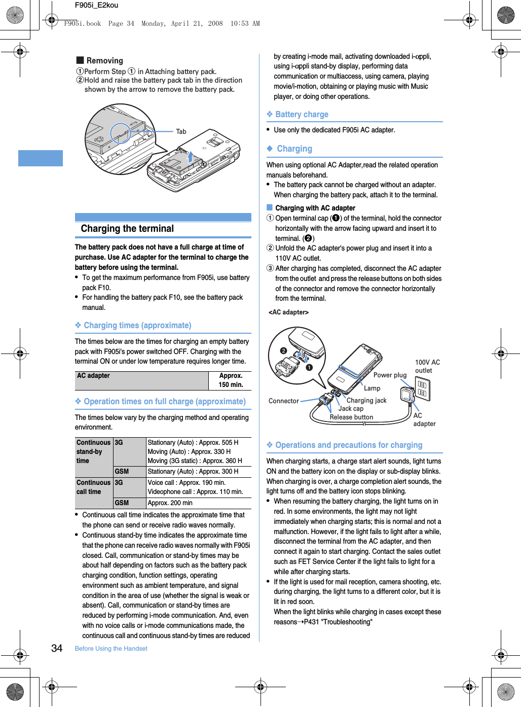 34 Before Using the HandsetF905i_E2kouCharging the terminalThe battery pack does not have a full charge at time of purchase. Use AC adapter for the terminal to charge the battery before using the terminal.•To get the maximum performance from F905i, use battery pack F10.•For handling the battery pack F10, see the battery pack manual.❖Charging times (approximate)The times below are the times for charging an empty battery pack with F905i&apos;s power switched OFF. Charging with the terminal ON or under low temperature requires longer time.❖Operation times on full charge (approximate)The times below vary by the charging method and operating environment.•Continuous call time indicates the approximate time that the phone can send or receive radio waves normally.•Continuous stand-by time indicates the approximate time that the phone can receive radio waves normally with F905i closed. Call, communication or stand-by times may be about half depending on factors such as the battery pack charging condition, function settings, operating environment such as ambient temperature, and signal condition in the area of use (whether the signal is weak or absent). Call, communication or stand-by times are reduced by performing i-mode communication. And, even with no voice calls or i-mode communications made, the continuous call and continuous stand-by times are reduced by creating i-mode mail, activating downloaded i-αppli, using i-αppli stand-by display, performing data communication or multiaccess, using camera, playing movie/i-motion, obtaining or playing music with Music player, or doing other operations.❖Battery charge•Use only the dedicated F905i AC adapter.◆ChargingWhen using optional AC Adapter,read the related operation manuals beforehand.•The battery pack cannot be charged without an adapter. When charging the battery pack, attach it to the terminal.■Charging with AC adapteraOpen terminal cap (a) of the terminal, hold the connector horizontally with the arrow facing upward and insert it to terminal. (b)bUnfold the AC adapter&apos;s power plug and insert it into a 110V AC outlet.cAfter charging has completed, disconnect the AC adapter from the outlet  and press the release buttons on both sides of the connector and remove the connector horizontally from the terminal.❖Operations and precautions for chargingWhen charging starts, a charge start alert sounds, light turns ON and the battery icon on the display or sub-display blinks. When charging is over, a charge completion alert sounds, the light turns off and the battery icon stops blinking.•When resuming the battery charging, the light turns on in red. In some environments, the light may not light immediately when charging starts; this is normal and not a malfunction. However, if the light fails to light after a while, disconnect the terminal from the AC adapter, and then connect it again to start charging. Contact the sales outlet such as FET Service Center if the light fails to light for a while after charging starts.•If the light is used for mail reception, camera shooting, etc. during charging, the light turns to a different color, but it is lit in red soon.When the light blinks while charging in cases except these reasons➝P431 &quot;Troubleshooting&quot;AC adapter Approx.150 min.Continuous stand-by time3GStationary (Auto) : Approx. 505 HMoving (Auto) : Approx. 330 HMoving (3G static) : Approx. 360 HGSMStationary (Auto) : Approx. 300 HContinuous call time3GVoice call : Approx. 190 min.Videophone call : Approx. 110 min.GSMApprox. 200 min■ RemovingTabaPerform Step a in Attaching battery pack.bHold and raise the battery pack tab in the direction shown by the arrow to remove the battery pack.ab&lt;AC adapter&gt;ConnectorRelease buttonJack capCharging jackAC adapterPower plug100V AC outletLampF905i.book  Page 34  Monday, April 21, 2008  10:53 AM