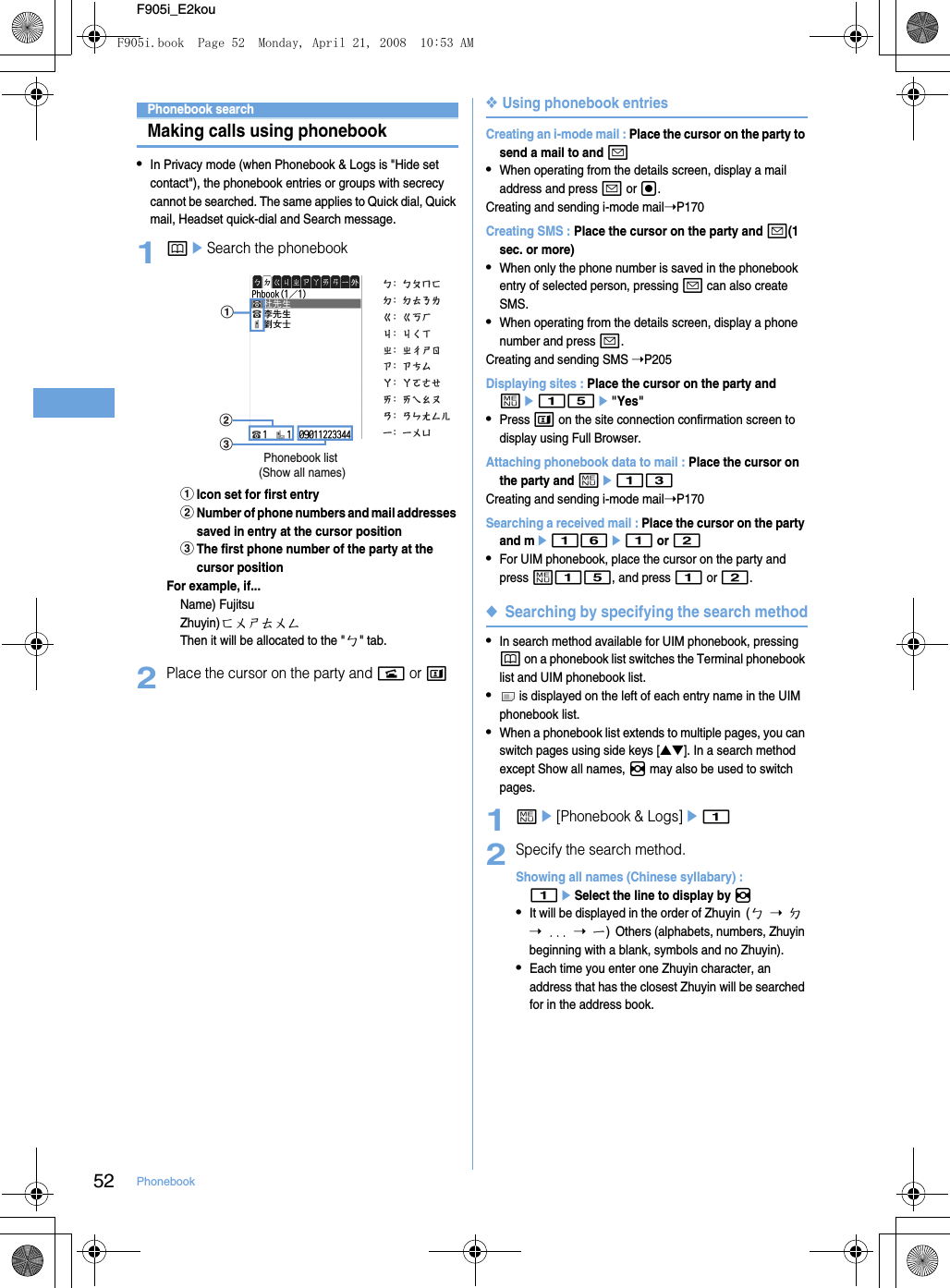 52 PhonebookF905i_E2kouPhonebook searchMaking calls using phonebook•In Privacy mode (when Phonebook &amp; Logs is &quot;Hide set contact&quot;), the phonebook entries or groups with secrecy cannot be searched. The same applies to Quick dial, Quick mail, Headset quick-dial and Search message.1peSearch the phonebookaIcon set for first entrybNumber of phone numbers and mail addresses saved in entry at the cursor positioncThe first phone number of the party at the cursor positionFor example, if...Name) FujitsuZhuyin)ㄈㄨㄕㄊㄨㄥThen it will be allocated to the &quot;ㄅ&quot; tab.2Place the cursor on the party and n or t❖Using phonebook entriesCreating an i-mode mail : Place the cursor on the party to send a mail to and a•When operating from the details screen, display a mail address and press a or g.Creating and sending i-mode mail➝P170Creating SMS : Place the cursor on the party and a(1 sec. or more)•When only the phone number is saved in the phonebook entry of selected person, pressing a can also create SMS.•When operating from the details screen, display a phone number and press a.Creating and sending SMS ➝P205Displaying sites : Place the cursor on the party and me15e&quot;Yes&quot;•Press t on the site connection confirmation screen to display using Full Browser.Attaching phonebook data to mail : Place the cursor on the party and me13Creating and sending i-mode mail➝P170Searching a received mail : Place the cursor on the party and me16e1 or 2•For UIM phonebook, place the cursor on the party and press m15, and press 1 or 2.◆Searching by specifying the search method•In search method available for UIM phonebook, pressing p on a phonebook list switches the Terminal phonebook list and UIM phonebook list.• is displayed on the left of each entry name in the UIM phonebook list.•When a phonebook list extends to multiple pages, you can switch pages using side keys [▲▼]. In a search method except Show all names, h may also be used to switch pages.1me[Phonebook &amp; Logs]e12Specify the search method.Showing all names (Chinese syllabary) : 1eSelect the line to display by h•It will be displayed in the order of Zhuyin (ㄅ ➝ ㄉ ➝ ... ➝ ㄧ) Others (alphabets, numbers, Zhuyin beginning with a blank, symbols and no Zhuyin).•Each time you enter one Zhuyin character, an address that has the closest Zhuyin will be searched for in the address book.ab c Phonebook list (Show all names)F905i.book  Page 52  Monday, April 21, 2008  10:53 AM