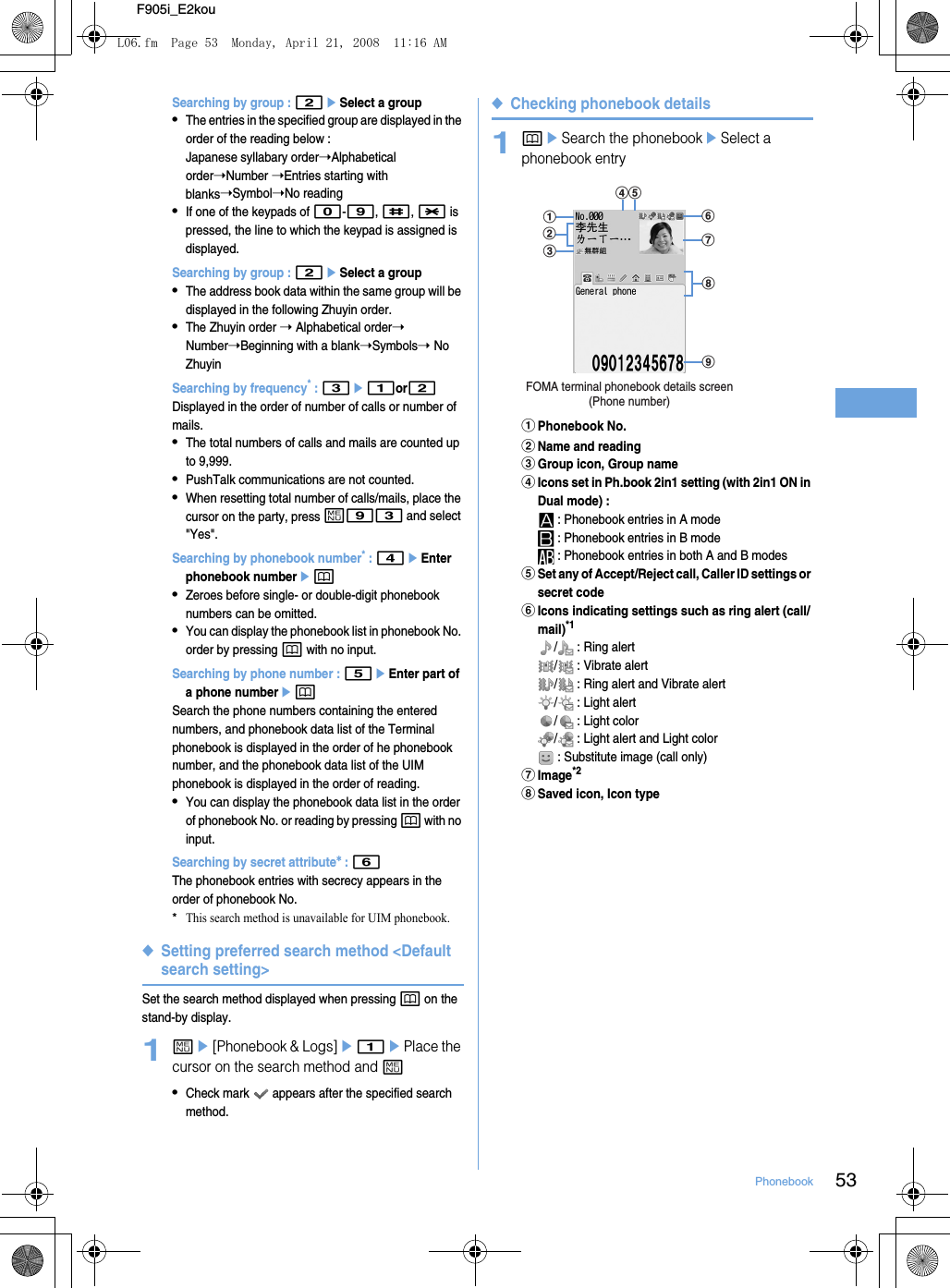 53PhonebookF905i_E2kouSearching by group : 2eSelect a group•The entries in the specified group are displayed in the order of the reading below :Japanese syllabary order➝Alphabetical order➝Number ➝Entries starting with blanks➝Symbol➝No reading•If one of the keypads of 0-9, #, * is pressed, the line to which the keypad is assigned is displayed.Searching by group : 2eSelect a group•The address book data within the same group will be displayed in the following Zhuyin order.•The Zhuyin order ➝ Alphabetical order➝ Number➝Beginning with a blank➝Symbols➝ No ZhuyinSearching by frequency* : 3e1or2Displayed in the order of number of calls or number of mails.•The total numbers of calls and mails are counted up to 9,999.•PushTalk communications are not counted.•When resetting total number of calls/mails, place the cursor on the party, press m93 and select &quot;Yes&quot;.Searching by phonebook number* : 4eEnter phonebook numberep•Zeroes before single- or double-digit phonebook numbers can be omitted.•You can display the phonebook list in phonebook No. order by pressing p with no input.Searching by phone number : 5eEnter part of a phone numberepSearch the phone numbers containing the entered numbers, and phonebook data list of the Terminal phonebook is displayed in the order of he phonebook number, and the phonebook data list of the UIM phonebook is displayed in the order of reading.•You can display the phonebook data list in the order of phonebook No. or reading by pressing p with no input.Searching by secret attribute* : 6The phonebook entries with secrecy appears in the order of phonebook No.*This search method is unavailable for UIM phonebook.◆Setting preferred search method &lt;Default search setting&gt;Set the search method displayed when pressing p on the stand-by display.1me[Phonebook &amp; Logs]e1ePlace the cursor on the search method and m•Check mark   appears after the specified search method.◆Checking phonebook details1peSearch the phonebookeSelect a phonebook entryaPhonebook No.bName and readingcGroup icon, Group namedIcons set in Ph.book 2in1 setting (with 2in1 ON in Dual mode) :  : Phonebook entries in A mode : Phonebook entries in B mode : Phonebook entries in both A and B modeseSet any of Accept/Reject call, Caller ID settings or secret codefIcons indicating settings such as ring alert (call/mail)*1/  : Ring alert/  : Vibrate alert/  : Ring alert and Vibrate alert/  : Light alert/  : Light color/  : Light alert and Light color : Substitute image (call only)gImage*2hSaved icon, Icon typeFOMA terminal phonebook details screen(Phone number)aihfgcbdeL06.fm  Page 53  Monday, April 21, 2008  11:16 AM