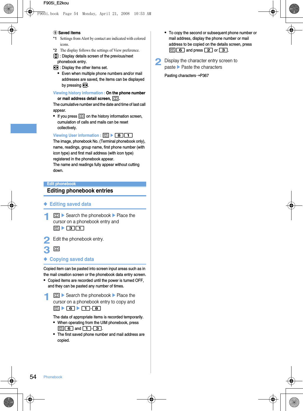 54 PhonebookF905i_E2kouiSaved items*1Settings from Alert by contact are indicated with colored icons.*2The display follows the settings of View preference.j : Display details screen of the previous/next phonebook entry.h : Display the other items set.•Even when multiple phone numbers and/or mail addresses are saved, the items can be displayed by pressing h.Viewing history information : On the phone number or mail address detail screen, p.The cumulative number and the date and time of last call appear.•If you press p on the history information screen, cumulation of calls and mails can be reset collectively.Viewing User information : me81The image, phonebook No. (Terminal phonebook only), name, readings, group name, first phone number (with icon type) and first mail address (with icon type) registered in the phonebook appear.The name and readings fully appear without cutting down.Edit phonebookEditing phonebook entries◆Editing saved data1peSearch the phonebookePlace the cursor on a phonebook entry and me312Edit the phonebook entry.3p◆Copying saved dataCopied item can be pasted into screen input areas such as in the mail creation screen or the phonebook data entry screen.•Copied items are recorded until the power is turned OFF, and they can be pasted any number of times.1peSearch the phonebookePlace the cursor on a phonebook entry to copy and me6e1-8The data of appropriate items is recorded temporarily.•When operating from the UIM phonebook, press m6 and 1-3.•The first saved phone number and mail address are copied.•To copy the second or subsequent phone number or mail address, display the phone number or mail address to be copied on the details screen, press m6 and press 2 or 3.2Display the character entry screen to pasteePaste the charactersPasting characters➝P367F905i.book  Page 54  Monday, April 21, 2008  10:53 AM