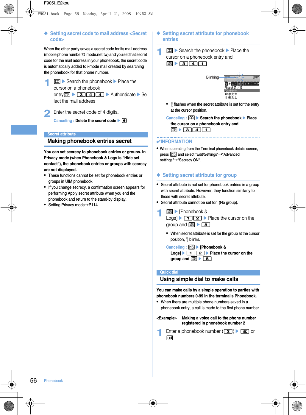 56 PhonebookF905i_E2kou◆Setting secret code to mail address &lt;Secret code&gt;When the other party saves a secret code for its mail address (mobile phone number@imode.net.tw) and you set that secret code for the mail address in your phonebook, the secret code is automatically added to i-mode mail created by searching the phonebook for that phone number.1peSearch the phonebookePlace the cursor on a phonebook entryme344eAuthenticateeSelect the mail address2Enter the secret code of 4 digits.Canceling : Delete the secret codeegSecret attributeMaking phonebook entries secretYou can set secrecy to phonebook entries or groups. In Privacy mode (when Phonebook &amp; Logs is &quot;Hide set contact&quot;), the phonebook entries or groups with secrecy are not displayed.•These functions cannot be set for phonebook entries or groups in UIM phonebook.•If you change secrecy, a confirmation screen appears for performing Apply secret attribute when you end the phonebook and return to the stand-by display.•Setting Privacy mode➝P114◆Setting secret attribute for phonebook entries1peSearch the phonebookePlace the cursor on a phonebook entry and me341• flashes when the secret attribute is set for the entry at the cursor position.Canceling : peSearch the phonebookePlace the cursor on a phonebook entry and me341✔INFORMATION•When operating from the Terminal phonebook details screen, press m and select &quot;Edit/Settings&quot;➝&quot;Advanced settings&quot;➝&quot;Secrecy ON&quot;.◆Setting secret attribute for group•Secret attribute is not set for phonebook entries in a group with secret attribute. However, they function similarly to those with secret attribute.•Secret attribute cannot be set for  (No group).1me[Phonebook &amp; Logs]e12ePlace the cursor on the group and me8•When secret attribute is set for the group at the cursor position,  blinks.Canceling : me[Phonebook &amp; Logs]e12ePlace the cursor on the group and me8Quick dialUsing simple dial to make callsYou can make calls by a simple operation to parties with phonebook numbers 0-99 in the terminal&apos;s Phonebook.•When there are multiple phone numbers saved in a phonebook entry, a call is made to the first phone number.&lt;Example&gt; Making a voice call to the phone number registered in phonebook number 21Enter a phonebook number (2)en or tBlinkingF905i.book  Page 56  Monday, April 21, 2008  10:53 AM