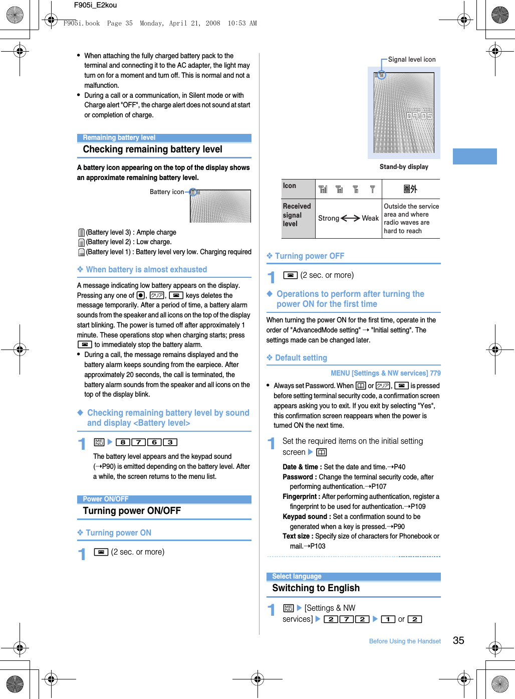 35Before Using the HandsetF905i_E2kou•When attaching the fully charged battery pack to the terminal and connecting it to the AC adapter, the light may turn on for a moment and turn off. This is normal and not a malfunction.•During a call or a communication, in Silent mode or with Charge alert &quot;OFF&quot;, the charge alert does not sound at start or completion of charge.Remaining battery levelChecking remaining battery levelA battery icon appearing on the top of the display shows an approximate remaining battery level.(Battery level 3) : Ample charge(Battery level 2) : Low charge.(Battery level 1) : Battery level very low. Charging required❖When battery is almost exhaustedA message indicating low battery appears on the display. Pressing any one of g, c, f keys deletes the message temporarily. After a period of time, a battery alarm sounds from the speaker and all icons on the top of the display start blinking. The power is turned off after approximately 1 minute. These operations stop when charging starts; press f to immediately stop the battery alarm.•During a call, the message remains displayed and the battery alarm keeps sounding from the earpiece. After approximately 20 seconds, the call is terminated, the battery alarm sounds from the speaker and all icons on the top of the display blink. ◆Checking remaining battery level by sound and display &lt;Battery level&gt;1me8763The battery level appears and the keypad sound (➝P90) is emitted depending on the battery level. After a while, the screen returns to the menu list.Power ON/OFFTurning power ON/OFF❖Turning power ON1f (2 sec. or more)❖Turning power OFF1f (2 sec. or more)◆Operations to perform after turning the power ON for the first timeWhen turning the power ON for the first time, operate in the order of &quot;AdvancedMode setting&quot; ➝ &quot;Initial setting&quot;. The settings made can be changed later.❖Default settingMENU [Settings &amp; NW services] 779•Always set Password. When p or c, f is pressed before setting terminal security code, a confirmation screen appears asking you to exit. If you exit by selecting &quot;Yes&quot;, this confirmation screen reappears when the power is turned ON the next time.1Set the required items on the initial setting screenepDate &amp; time : Set the date and time.➝P40Password : Change the terminal security code, after performing authentication.➝P107Fingerprint : After performing authentication, register a fingerprint to be used for authentication.➝P109Keypad sound : Set a confirmation sound to be generated when a key is pressed.➝P90Text size : Specify size of characters for Phonebook or mail.➝P103Select languageSwitching to English1me[Settings &amp; NW services]e272e1 or 2Battery iconStand-by displaySignal level iconIconReceived signal levelOutside the service area and where radio waves are hard to reachStrong WeakF905i.book  Page 35  Monday, April 21, 2008  10:53 AM