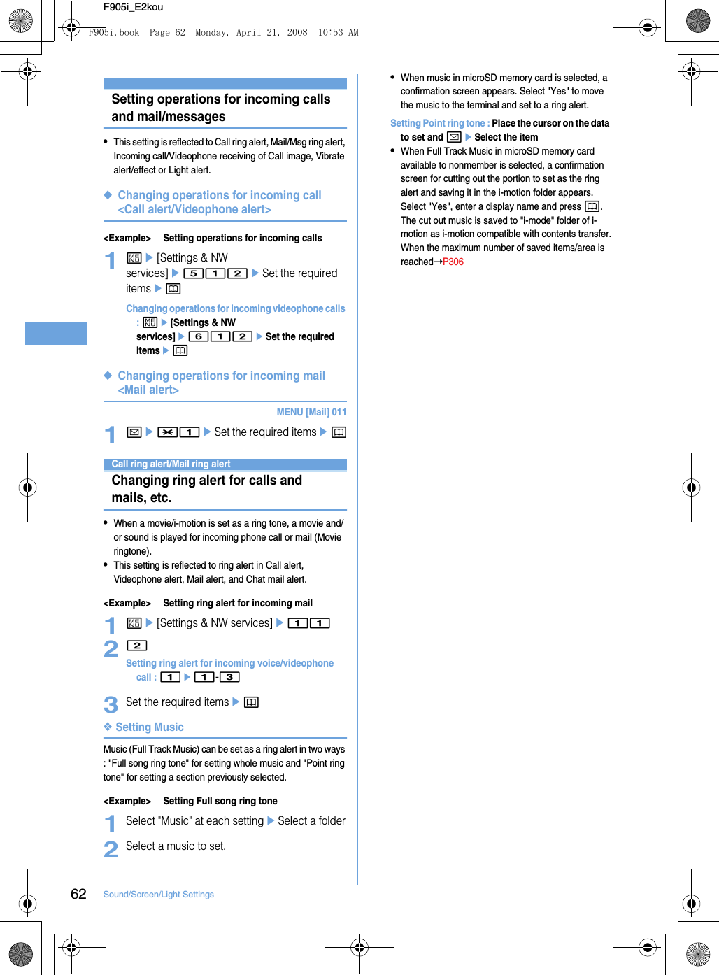 62 Sound/Screen/Light SettingsF905i_E2kouSetting operations for incoming calls and mail/messages•This setting is reflected to Call ring alert, Mail/Msg ring alert, Incoming call/Videophone receiving of Call image, Vibrate alert/effect or Light alert.◆Changing operations for incoming call &lt;Call alert/Videophone alert&gt;&lt;Example&gt; Setting operations for incoming calls1me[Settings &amp; NW services]e512eSet the required itemsepChanging operations for incoming videophone calls : me[Settings &amp; NW services]e612eSet the required itemsep◆Changing operations for incoming mail &lt;Mail alert&gt;MENU [Mail] 0111ae*1eSet the required itemsepSounds settingsCall ring alert/Mail ring alertChanging ring alert for calls and mails, etc.•When a movie/i-motion is set as a ring tone, a movie and/or sound is played for incoming phone call or mail (Movie ringtone).•This setting is reflected to ring alert in Call alert, Videophone alert, Mail alert, and Chat mail alert.&lt;Example&gt; Setting ring alert for incoming mail1me[Settings &amp; NW services]e1122Setting ring alert for incoming voice/videophone call : 1e1-33Set the required itemsep❖Setting MusicMusic (Full Track Music) can be set as a ring alert in two ways : &quot;Full song ring tone&quot; for setting whole music and &quot;Point ring tone&quot; for setting a section previously selected.&lt;Example&gt; Setting Full song ring tone1Select &quot;Music&quot; at each settingeSelect a folder2Select a music to set.•When music in microSD memory card is selected, a confirmation screen appears. Select &quot;Yes&quot; to move the music to the terminal and set to a ring alert.Setting Point ring tone : Place the cursor on the data to set and aeSelect the item•When Full Track Music in microSD memory card available to nonmember is selected, a confirmation screen for cutting out the portion to set as the ring alert and saving it in the i-motion folder appears. Select &quot;Yes&quot;, enter a display name and press p. The cut out music is saved to &quot;i-mode&quot; folder of i-motion as i-motion compatible with contents transfer.When the maximum number of saved items/area is reached➝P306F905i.book  Page 62  Monday, April 21, 2008  10:53 AM