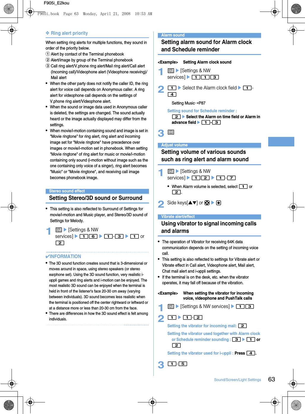 63Sound/Screen/Light SettingsF905i_E2kou❖Ring alert priorityWhen setting ring alerts for multiple functions, they sound in order of the priority below.aAlert by contact of the Terminal phonebookbAlert/image by group of the Terminal phonebookcCall ring alert/V.phone ring alert/Mail ring alert/Call alert (Incoming call)/Videophone alert (Videophone receiving)/Mail alert•When the other party does not notify the caller ID, the ring alert for voice call depends on Anonymous caller. A ring alert for videophone call depends on the settings of V.phone ring alert/Videophone alert.•When the sound or image data used in Anonymous caller is deleted, the settings are changed. The sound actually heard or the image actually displayed may differ from the settings.•When movie/i-motion containing sound and image is set in &quot;Movie ringtone&quot; for ring alert, ring alert and incoming image set for &quot;Movie ringtone&quot; have precedence over images or movie/i-motion set in phonebook. When setting &quot;Movie ringtone&quot; of ring alert for music or movie/i-motion containing only sound (i-motion without image such as the one containing only voice of a singer), ring alert becomes &quot;Music&quot; or &quot;Movie ringtone&quot;, and receiving call image becomes phonebook image.Stereo sound effectSetting Stereo/3D sound or Surround•This setting is also reflected to Surround of Settings for movie/i-motion and Music player, and Stereo/3D sound of Settings for Melody.1me[Settings &amp; NW services]e16e1-3e1 or 2✔INFORMATION•The 3D sound function creates sound that is 3-dimensional or moves around in space, using stereo speakers (or stereo earphone set). Using the 3D sound function, very realistic i-αppli games and ring alerts and i-motion can be enjoyed. The most realistic 3D sound can be enjoyed when the terminal is held in front of the listener&apos;s face 20-30 cm away (varying between individuals). 3D sound becomes less realistic when the terminal is positioned off the center rightward or leftward or at a distance more or less than 20-30 cm from the face.•There are differences in how the 3D sound effect is felt among individuals.Alarm soundSetting alarm sound for Alarm clock and Schedule reminder&lt;Example&gt; Setting Alarm clock sound1me[Settings &amp; NW services]e11321eSelect the Alarm clock fielde1-4Setting Music➝P87Setting sound for Schedule reminder : 2eSelect the Alarm on time field or Alarm in advance fielde1-33pAdjust volumeSetting volume of various sounds such as ring alert and alarm sound1me[Settings &amp; NW services]e12e1-7•When Alarm volume is selected, select 1 or 2.2Side keys[▲▼] or kegVibrate alert/effectUsing vibrator to signal incoming calls and alarms•The operation of Vibrator for receiving 64K data communication depends on the setting of incoming voice call.•This setting is also reflected to settings for Vibrate alert or Vibrate effect in Call alert, Videophone alert, Mail alert, Chat mail alert and i-αppli settings.•If the terminal is on the desk, etc. when the vibrator operates, it may fall off because of the vibration.&lt;Example&gt; When setting the vibrator for incoming voice, videophone and PushTalk calls1me[Settings &amp; NW services]e1321e1-2Setting the vibrator for incoming mail: 2Setting the vibrator used together with Alarm clock or Schedule reminder sounding : 3e1 or 2Setting the vibrator used for i-αppli : Press 4.31-5F905i.book  Page 63  Monday, April 21, 2008  10:53 AM