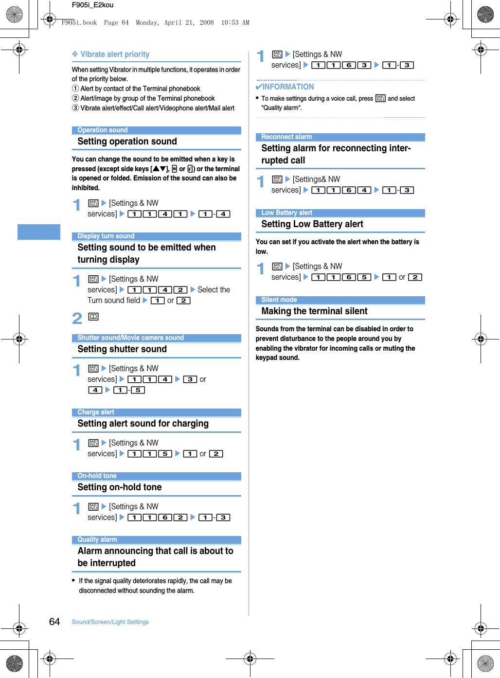 64 Sound/Screen/Light SettingsF905i_E2kou❖Vibrate alert priorityWhen setting Vibrator in multiple functions, it operates in order of the priority below.aAlert by contact of the Terminal phonebookbAlert/image by group of the Terminal phonebookcVibrate alert/effect/Call alert/Videophone alert/Mail alertOperation soundSetting operation soundYou can change the sound to be emitted when a key is pressed (except side keys [▲▼], M or P) or the terminal is opened or folded. Emission of the sound can also be inhibited.1me[Settings &amp; NW services]e1141e1-4Display turn soundSetting sound to be emitted when turning display1me[Settings &amp; NW services]e1142eSelect the Turn sound fielde1 or 22pShutter sound/Movie camera soundSetting shutter sound1me[Settings &amp; NW services]e114e3 or 4e1-5Charge alertSetting alert sound for charging1me[Settings &amp; NW services]e115e1 or 2On-hold toneSetting on-hold tone1me[Settings &amp; NW services]e1162e1-3Quality alarmAlarm announcing that call is about to be interrupted•If the signal quality deteriorates rapidly, the call may be disconnected without sounding the alarm.1me[Settings &amp; NW services]e1163e1-3✔INFORMATION•To make settings during a voice call, press m and select &quot;Quality alarm&quot;.Reconnect alarmSetting alarm for reconnecting inter-rupted call1me[Settings&amp; NW services]e1164e1-3Low Battery alertSetting Low Battery alertYou can set if you activate the alert when the battery is low.1me[Settings &amp; NW services]e1165e1 or 2Silent modeMaking the terminal silentSounds from the terminal can be disabled in order to prevent disturbance to the people around you by enabling the vibrator for incoming calls or muting the keypad sound.F905i.book  Page 64  Monday, April 21, 2008  10:53 AM