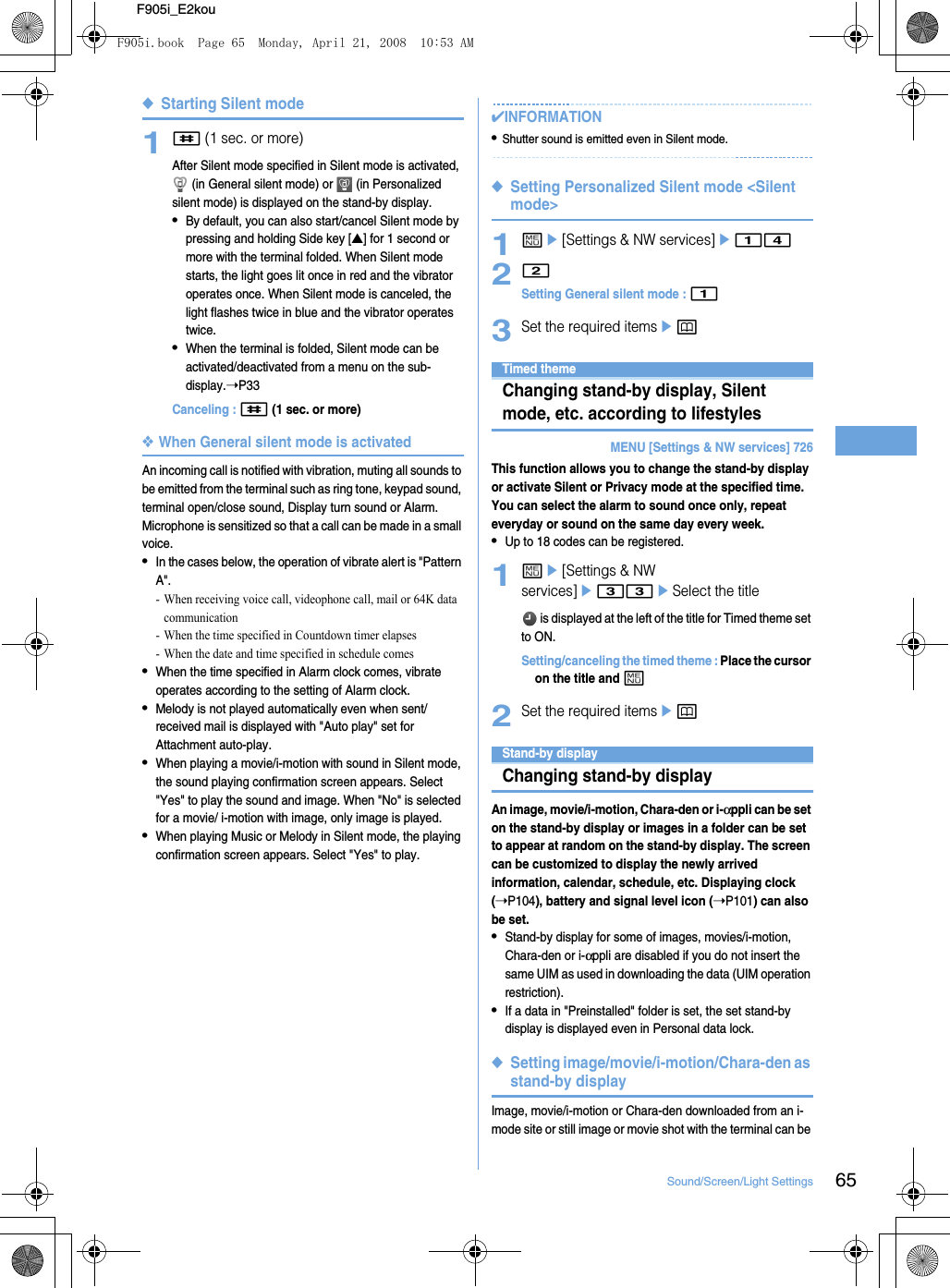 65Sound/Screen/Light SettingsF905i_E2kou◆Starting Silent mode1# (1 sec. or more)After Silent mode specified in Silent mode is activated,  (in General silent mode) or   (in Personalized silent mode) is displayed on the stand-by display.•By default, you can also start/cancel Silent mode by pressing and holding Side key [▲] for 1 second or more with the terminal folded. When Silent mode starts, the light goes lit once in red and the vibrator operates once. When Silent mode is canceled, the light flashes twice in blue and the vibrator operates twice.•When the terminal is folded, Silent mode can be activated/deactivated from a menu on the sub-display.➝P33Canceling : # (1 sec. or more)❖When General silent mode is activatedAn incoming call is notified with vibration, muting all sounds to be emitted from the terminal such as ring tone, keypad sound, terminal open/close sound, Display turn sound or Alarm. Microphone is sensitized so that a call can be made in a small voice.•In the cases below, the operation of vibrate alert is &quot;Pattern A&quot;.- When receiving voice call, videophone call, mail or 64K data communication- When the time specified in Countdown timer elapses- When the date and time specified in schedule comes•When the time specified in Alarm clock comes, vibrate operates according to the setting of Alarm clock.•Melody is not played automatically even when sent/received mail is displayed with &quot;Auto play&quot; set for Attachment auto-play.•When playing a movie/i-motion with sound in Silent mode, the sound playing confirmation screen appears. Select &quot;Yes&quot; to play the sound and image. When &quot;No&quot; is selected for a movie/ i-motion with image, only image is played.•When playing Music or Melody in Silent mode, the playing confirmation screen appears. Select &quot;Yes&quot; to play.✔INFORMATION•Shutter sound is emitted even in Silent mode.◆Setting Personalized Silent mode &lt;Silent mode&gt;1me[Settings &amp; NW services]e1422Setting General silent mode : 13Set the required itemsepDisplays/Lights sett ingsTimed themeChanging stand-by display, Silent mode, etc. according to lifestylesMENU [Settings &amp; NW services] 726This function allows you to change the stand-by display or activate Silent or Privacy mode at the specified time. You can select the alarm to sound once only, repeat everyday or sound on the same day every week.•Up to 18 codes can be registered.1me[Settings &amp; NW services]e33eSelect the title is displayed at the left of the title for Timed theme set to ON.Setting/canceling the timed theme : Place the cursor on the title and m2Set the required itemsepStand-by displayChanging stand-by displayAn image, movie/i-motion, Chara-den or i-αppli can be set on the stand-by display or images in a folder can be set to appear at random on the stand-by display. The screen can be customized to display the newly arrived information, calendar, schedule, etc. Displaying clock (➝P104), battery and signal level icon (➝P101) can also be set.•Stand-by display for some of images, movies/i-motion, Chara-den or i-αppli are disabled if you do not insert the same UIM as used in downloading the data (UIM operation restriction).•If a data in &quot;Preinstalled&quot; folder is set, the set stand-by display is displayed even in Personal data lock.◆Setting image/movie/i-motion/Chara-den as stand-by displayImage, movie/i-motion or Chara-den downloaded from an i-mode site or still image or movie shot with the terminal can be F905i.book  Page 65  Monday, April 21, 2008  10:53 AM