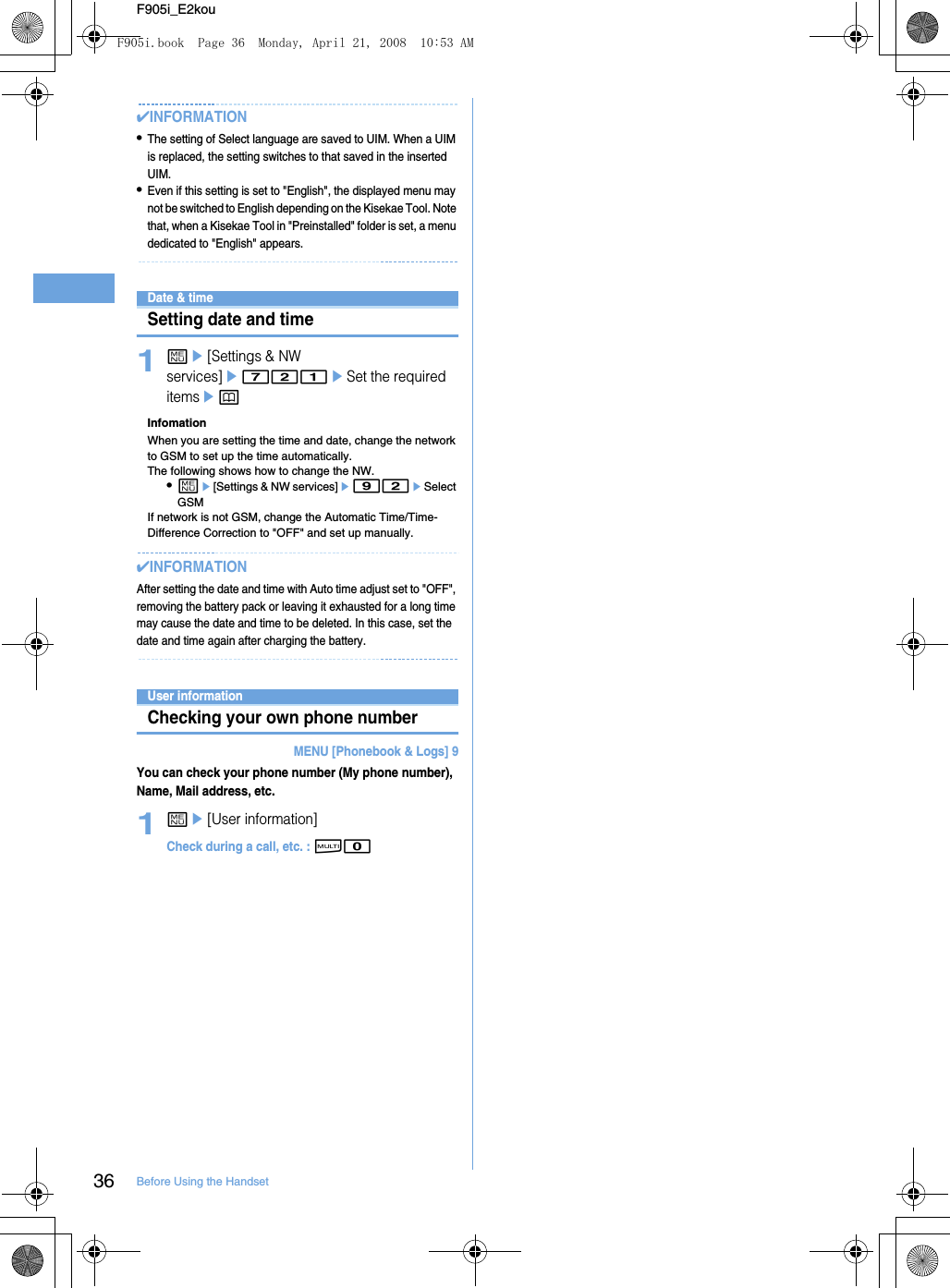 36 Before Using the HandsetF905i_E2kou✔INFORMATION•The setting of Select language are saved to UIM. When a UIM is replaced, the setting switches to that saved in the inserted UIM.•Even if this setting is set to &quot;English&quot;, the displayed menu may not be switched to English depending on the Kisekae Tool. Note that, when a Kisekae Tool in &quot;Preinstalled&quot; folder is set, a menu dedicated to &quot;English&quot; appears.Date &amp; timeSetting date and time1me[Settings &amp; NW services]e721eSet the required itemsepInfomationWhen you are setting the time and date, change the network to GSM to set up the time automatically. The following shows how to change the NW. •me[Settings &amp; NW services]e92eSelect GSMIf network is not GSM, change the Automatic Time/Time-Difference Correction to &quot;OFF&quot; and set up manually. ✔INFORMATIONAfter setting the date and time with Auto time adjust set to &quot;OFF&quot;, removing the battery pack or leaving it exhausted for a long time may cause the date and time to be deleted. In this case, set the date and time again after charging the battery.User informationChecking your own phone numberMENU [Phonebook &amp; Logs] 9You can check your phone number (My phone number), Name, Mail address, etc.1me[User information]Check during a call, etc. : s0F905i.book  Page 36  Monday, April 21, 2008  10:53 AM