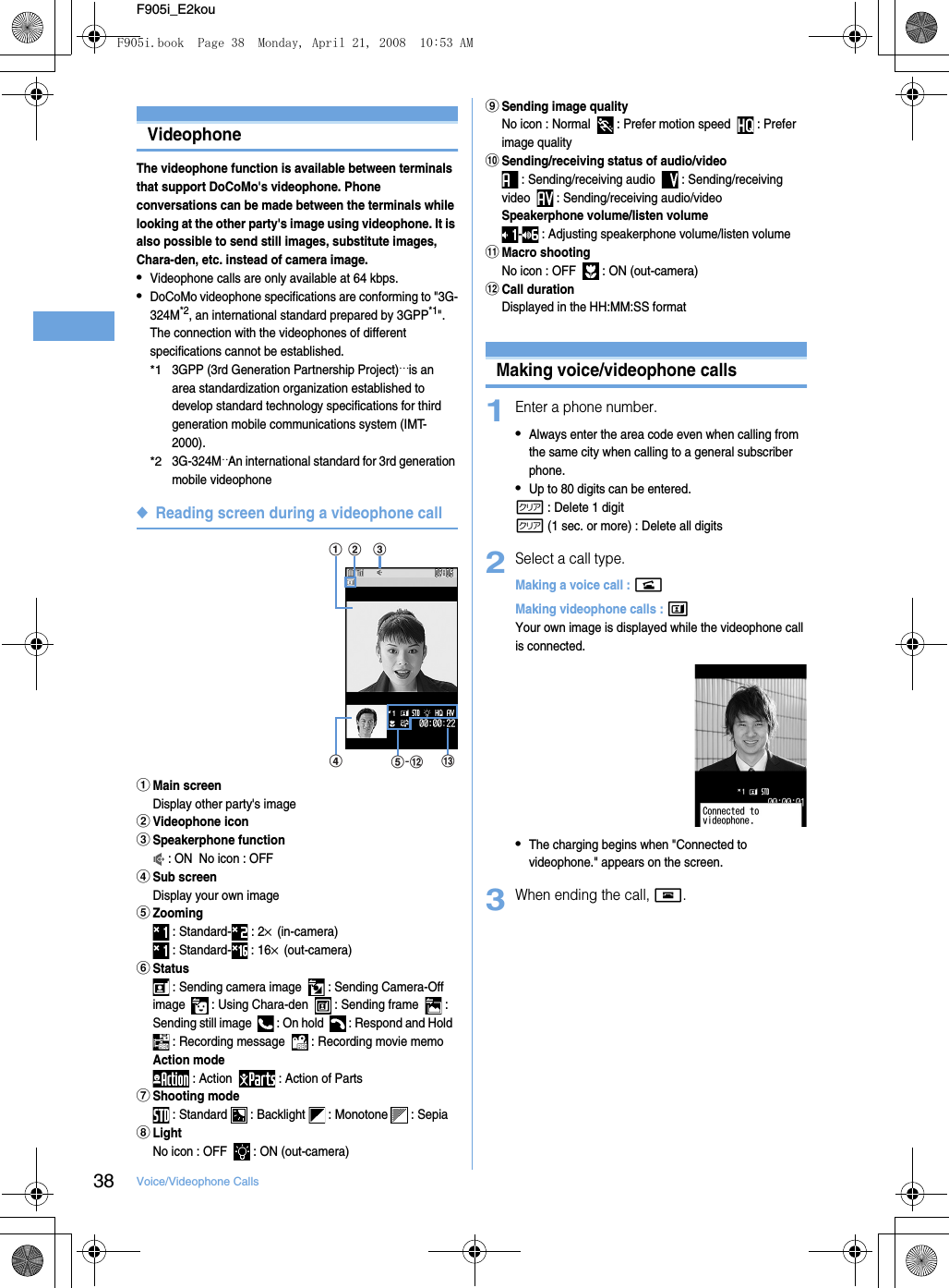 38 Voice/Videophone CallsF905i_E2kouMaking voice/videophone callsVideophoneThe videophone function is available between terminals that support DoCoMo&apos;s videophone. Phone conversations can be made between the terminals while looking at the other party&apos;s image using videophone. It is also possible to send still images, substitute images, Chara-den, etc. instead of camera image.•Videophone calls are only available at 64 kbps.•DoCoMo videophone specifications are conforming to &quot;3G-324M*2, an international standard prepared by 3GPP*1&quot;. The connection with the videophones of different specifications cannot be established.*13GPP (3rd Generation Partnership Project)… is an area standardization organization established to develop standard technology specifications for third generation mobile communications system (IMT-2000).*23G-324M…An international standard for 3rd generation mobile videophone◆Reading screen during a videophone callaMain screenDisplay other party&apos;s imagebVideophone iconcSpeakerphone function : ON  No icon : OFFdSub screenDisplay your own imageeZooming : Standard-  : 2× (in-camera) : Standard-  : 16× (out-camera)fStatus : Sending camera image    : Sending Camera-Off image    : Using Chara-den    : Sending frame    : Sending still image    : On hold    : Respond and Hold   : Recording message    : Recording movie memoAction mode : Action    : Action of PartsgShooting mode : Standard   : Backlight   : Monotone   : SepiahLightNo icon : OFF    : ON (out-camera)iSending image qualityNo icon : Normal    : Prefer motion speed    : Prefer image qualityjSending/receiving status of audio/video : Sending/receiving audio    : Sending/receiving video    : Sending/receiving audio/videoSpeakerphone volume/listen volume-  : Adjusting speakerphone volume/listen volumekMacro shootingNo icon : OFF    : ON (out-camera)lCall durationDisplayed in the HH:MM:SS formatMaking voice/videophone calls1Enter a phone number.•Always enter the area code even when calling from the same city when calling to a general subscriber phone.•Up to 80 digits can be entered.c : Delete 1 digitc (1 sec. or more) : Delete all digits2Select a call type.Making a voice call : nMaking videophone calls : tYour own image is displayed while the videophone call is connected.•The charging begins when &quot;Connected to videophone.&quot; appears on the screen.3When ending the call, f.amdcble-F905i.book  Page 38  Monday, April 21, 2008  10:53 AM