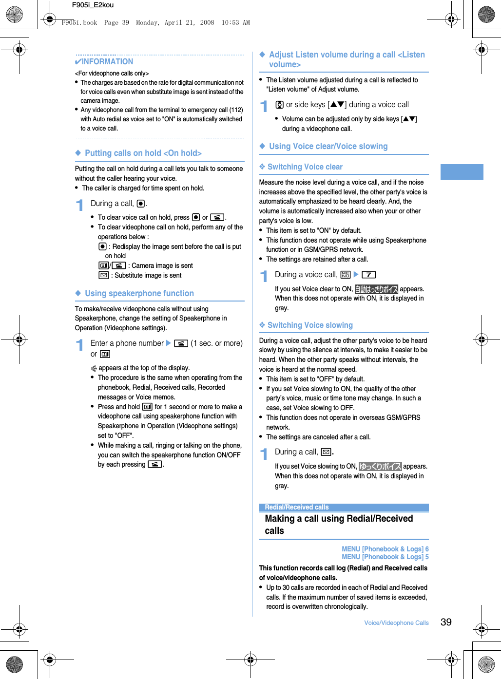 39Voice/Videophone CallsF905i_E2kou✔INFORMATION&lt;For videophone calls only&gt;•The charges are based on the rate for digital communication not for voice calls even when substitute image is sent instead of the camera image.•Any videophone call from the terminal to emergency call (112) with Auto redial as voice set to &quot;ON&quot; is automatically switched to a voice call.◆Putting calls on hold &lt;On hold&gt;Putting the call on hold during a call lets you talk to someone without the caller hearing your voice.•The caller is charged for time spent on hold.1During a call, g.•To clear voice call on hold, press g or n.•To clear videophone call on hold, perform any of the operations below : g : Redisplay the image sent before the call is put on holdt/n : Camera image is senta : Substitute image is sent◆Using speakerphone functionTo make/receive videophone calls without using Speakerphone, change the setting of Speakerphone in Operation (Videophone settings).1Enter a phone numberen (1 sec. or more) or t appears at the top of the display.•The procedure is the same when operating from the phonebook, Redial, Received calls, Recorded messages or Voice memos.•Press and hold t for 1 second or more to make a videophone call using speakerphone function with Speakerphone in Operation (Videophone settings) set to &quot;OFF&quot;.•While making a call, ringing or talking on the phone, you can switch the speakerphone function ON/OFF by each pressing n.◆Adjust Listen volume during a call &lt;Listen volume&gt;•The Listen volume adjusted during a call is reflected to &quot;Listen volume&quot; of Adjust volume.1j or side keys [▲▼] during a voice call•Volume can be adjusted only by side keys [▲▼] during a videophone call.◆Using Voice clear/Voice slowing❖Switching Voice clearMeasure the noise level during a voice call, and if the noise increases above the specified level, the other party&apos;s voice is automatically emphasized to be heard clearly. And, the volume is automatically increased also when your or other party&apos;s voice is low.•This item is set to &quot;ON&quot; by default.•This function does not operate while using Speakerphone function or in GSM/GPRS network.•The settings are retained after a call.1During a voice call, me7If you set Voice clear to ON,   appears. When this does not operate with ON, it is displayed in gray.❖Switching Voice slowingDuring a voice call, adjust the other party&apos;s voice to be heard slowly by using the silence at intervals, to make it easier to be heard. When the other party speaks without intervals, the voice is heard at the normal speed.•This item is set to &quot;OFF&quot; by default.•If you set Voice slowing to ON, the quality of the other party’s voice, music or time tone may change. In such a case, set Voice slowing to OFF.•This function does not operate in overseas GSM/GPRS network.•The settings are canceled after a call.1During a call, a.If you set Voice slowing to ON,   appears. When this does not operate with ON, it is displayed in gray.Redial/Received callsMaking a call using Redial/Received callsMENU [Phonebook &amp; Logs] 6MENU [Phonebook &amp; Logs] 5This function records call log (Redial) and Received calls of voice/videophone calls.•Up to 30 calls are recorded in each of Redial and Received calls. If the maximum number of saved items is exceeded, record is overwritten chronologically.F905i.book  Page 39  Monday, April 21, 2008  10:53 AM