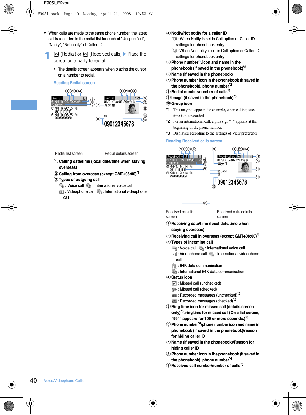 40 Voice/Videophone CallsF905i_E2kou•When calls are made to the same phone number, the latest call is recorded in the redial list for each of &quot;Unspecified&quot;, &quot;Notify&quot;, &quot;Not notify&quot; of Caller ID.1r (Redial) or l (Received calls)ePlace the cursor on a party to redial•The details screen appears when placing the cursor on a number to redial.Reading Redial screenaCalling date/time (local date/time when staying overseas)bCalling from overseas (except GMT+08:00)*1cTypes of outgoing call : Voice call    : International voice call : Videophone call    : International videophone calldNotify/Not notify for a caller ID : When Notify is set in Call option or Caller ID settings for phonebook entry : When Not notify is set in Call option or Caller ID settings for phonebook entryePhone number*2/icon and name in the phonebook (if saved in the phonebook)*3fName (if saved in the phonebook)gPhone number icon in the phonebook (if saved in the phonebook), phone number*2hRedial number/number of calls*4iImage (if saved in the phonebook)*5jGroup icon*1This may not appear, for example, when calling date/time is not recorded.*2For an international call, a plus sign &quot;+&quot; appears at the beginning of the phone number.*3Displayed according to the settings of View preference.Reading Received calls screenaReceiving date/time (local date/time when staying overseas)bReceiving call in overseas (except GMT+08:00)*1cTypes of incoming call : Voice call    : International voice call : Videophone call    : International videophone call : 64K data communication : International 64K data communicationdStatus icon : Missed call (unchecked) : Missed call (checked) : Recorded messages (unchecked)*2 : Recorded messages (checked)*2eRing time icon for missed call (details screen only)*3, ring time for missed call (On a list screen, &quot;99”&quot; appears for 100 or more seconds.)*3fPhone number*4/phone number icon and name in phonebook (if saved in the phonebook)/reason for hiding caller IDgName (if saved in the phonebook)/Reason for hiding caller IDhPhone number icon in the phonebook (if saved in the phonebook), phone number*4iReceived call number/number of calls*5Redial list screen Redial details screenlhgfadcbadcbieejkReceived calls list screenReceived calls details screenalkejihgefdcbadcbmF905i.book  Page 40  Monday, April 21, 2008  10:53 AM