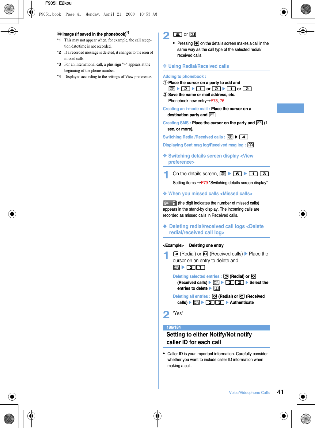 41Voice/Videophone CallsF905i_E2koujImage (if saved in the phonebook)*6*1This may not appear when, for example, the call recep-tion date/time is not recorded.*2If a recorded message is deleted, it changes to the icon of missed calls.*3For an international call, a plus sign &quot;+&quot; appears at the beginning of the phone number.*4Displayed according to the settings of View preference.2n or t•Pressing g on the details screen makes a call in the same way as the call type of the selected redial/received calls.❖Using Redial/Received callsAdding to phonebook : aPlace the cursor on a party to add and me2e1 or 2e1 or 2bSave the name or mail address, etc.Phonebook new entry➝P75, 76Creating an i-mode mail : Place the cursor on a destination party and aCreating SMS : Place the cursor on the party and a (1 sec. or more).Switching Redial/Received calls : me4Displaying Sent msg log/Received msg log : p❖Switching details screen display &lt;View preference&gt;1On the details screen, me6e1-3Setting items ➝P79 &quot;Switching details screen display&quot;❖When you missed calls &lt;Missed calls&gt; (the digit indicates the number of missed calls) appears in the stand-by display. The incoming calls are recorded as missed calls in Received calls.◆Deleting redial/received call logs &lt;Delete redial/received call log&gt;&lt;Example&gt; Deleting one entry1r (Redial) or l (Received calls)ePlace the cursor on an entry to delete and me31Deleting selected entries : r (Redial) or l (Received calls)eme32eSelect the entries to deleteepDeleting all entries : r (Redial) or l (Received calls)eme33eAuthenticate2&quot;Yes&quot;186/184Setting to either Notify/Not notify caller ID for each call•Caller ID is your important information. Carefully consider whether you want to include caller ID information when making a call.F905i.book  Page 41  Monday, April 21, 2008  10:53 AM