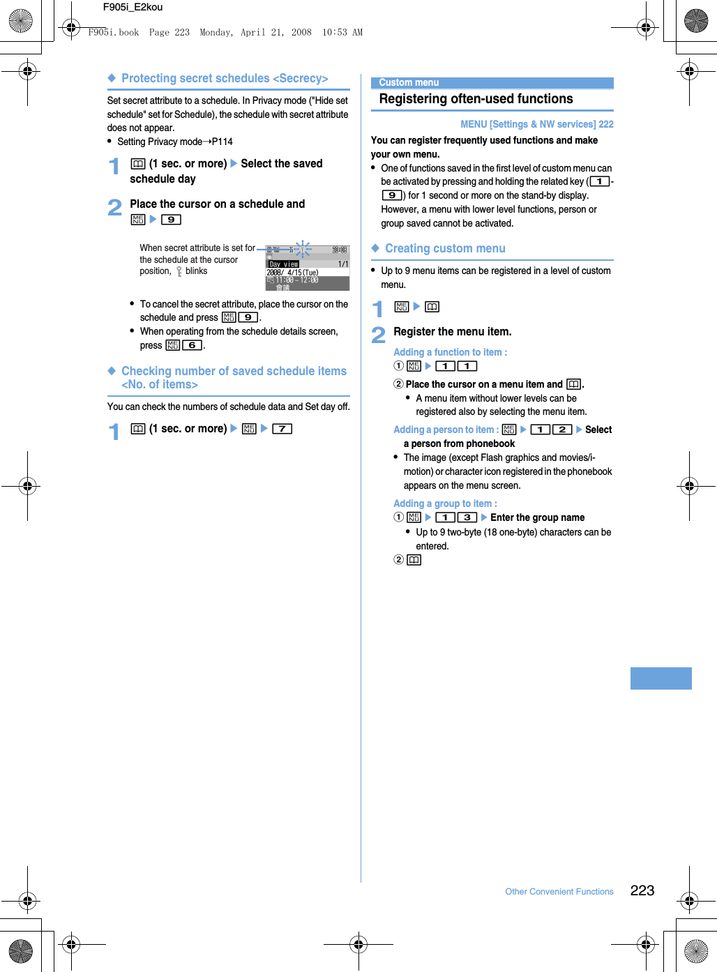 223Other Convenient FunctionsF905i_E2kou◆Protecting secret schedules &lt;Secrecy&gt;Set secret attribute to a schedule. In Privacy mode (&quot;Hide set schedule&quot; set for Schedule), the schedule with secret attribute does not appear.•Setting Privacy mode➝P1141p (1 sec. or more)eSelect the saved schedule day2Place the cursor on a schedule and me9•To cancel the secret attribute, place the cursor on the schedule and press m9.•When operating from the schedule details screen, press m6.◆Checking number of saved schedule items &lt;No. of items&gt;You can check the numbers of schedule data and Set day off.1p (1 sec. or more)eme7Custom menuRegistering often-used functionsMENU [Settings &amp; NW services] 222You can register frequently used functions and make your own menu.•One of functions saved in the first level of custom menu can be activated by pressing and holding the related key (1-9) for 1 second or more on the stand-by display. However, a menu with lower level functions, person or group saved cannot be activated.◆Creating custom menu•Up to 9 menu items can be registered in a level of custom menu.1mep2Register the menu item.Adding a function to item : ame11bPlace the cursor on a menu item and p.•A menu item without lower levels can be registered also by selecting the menu item.Adding a person to item : me12eSelect a person from phonebook•The image (except Flash graphics and movies/i-motion) or character icon registered in the phonebook appears on the menu screen.Adding a group to item : ame13eEnter the group name•Up to 9 two-byte (18 one-byte) characters can be entered.bpWhen secret attribute is set for the schedule at the cursor position,      blinksF905i.book  Page 223  Monday, April 21, 2008  10:53 AM