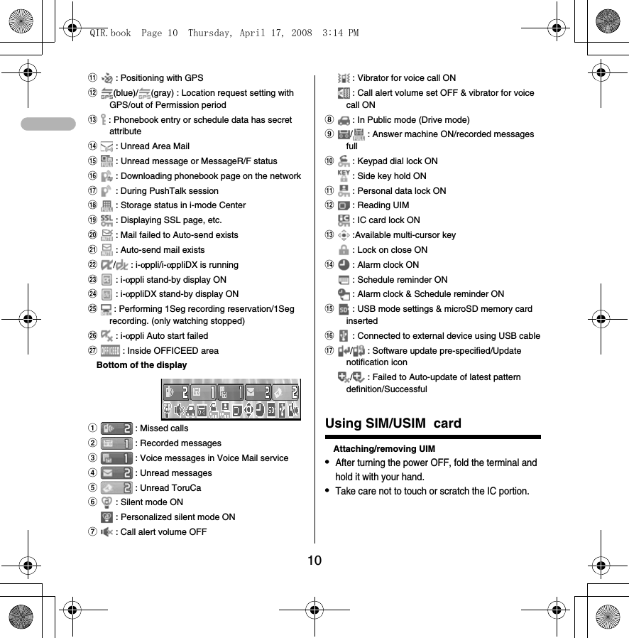 10k : Positioning with GPSl(blue)/ (gray) : Location request setting with GPS/out of Permission periodm : Phonebook entry or schedule data has secret attributen : Unread Area Mailo : Unread message or MessageR/F statusp : Downloading phonebook page on the networkq : During PushTalk sessionr : Storage status in i-mode Centers : Displaying SSL page, etc.t : Mail failed to Auto-send existsu : Auto-send mail existsv/ : i-αppli/i-αppliDX is runningw : i-αppli stand-by display ONx : i-αppliDX stand-by display ONy : Performing 1Seg recording reservation/1Seg recording. (only watching stopped)z : i-αppli Auto start failedA : Inside OFFICEED areaBottom of the displaya : Missed callsb : Recorded messagesc : Voice messages in Voice Mail serviced : Unread messagese : Unread ToruCaf : Silent mode ON : Personalized silent mode ONg : Call alert volume OFF : Vibrator for voice call ON : Call alert volume set OFF &amp; vibrator for voice call ONh : In Public mode (Drive mode)i/  : Answer machine ON/recorded messages fullj : Keypad dial lock ON : Side key hold ONk : Personal data lock ONl : Reading UIM : IC card lock ONm :Available multi-cursor key : Lock on close ONn : Alarm clock ON : Schedule reminder ON : Alarm clock &amp; Schedule reminder ONo : USB mode settings &amp; microSD memory card insertedp : Connected to external device using USB cableq/  : Software update pre-specified/Update notification icon/  : Failed to Auto-update of latest pattern definition/SuccessfulUsing SIM/USIM  cardAttaching/removing UIM•After turning the power OFF, fold the terminal and hold it with your hand.•Take care not to touch or scratch the IC portion.QIR.book  Page 10  Thursday, April 17, 2008  3:14 PM