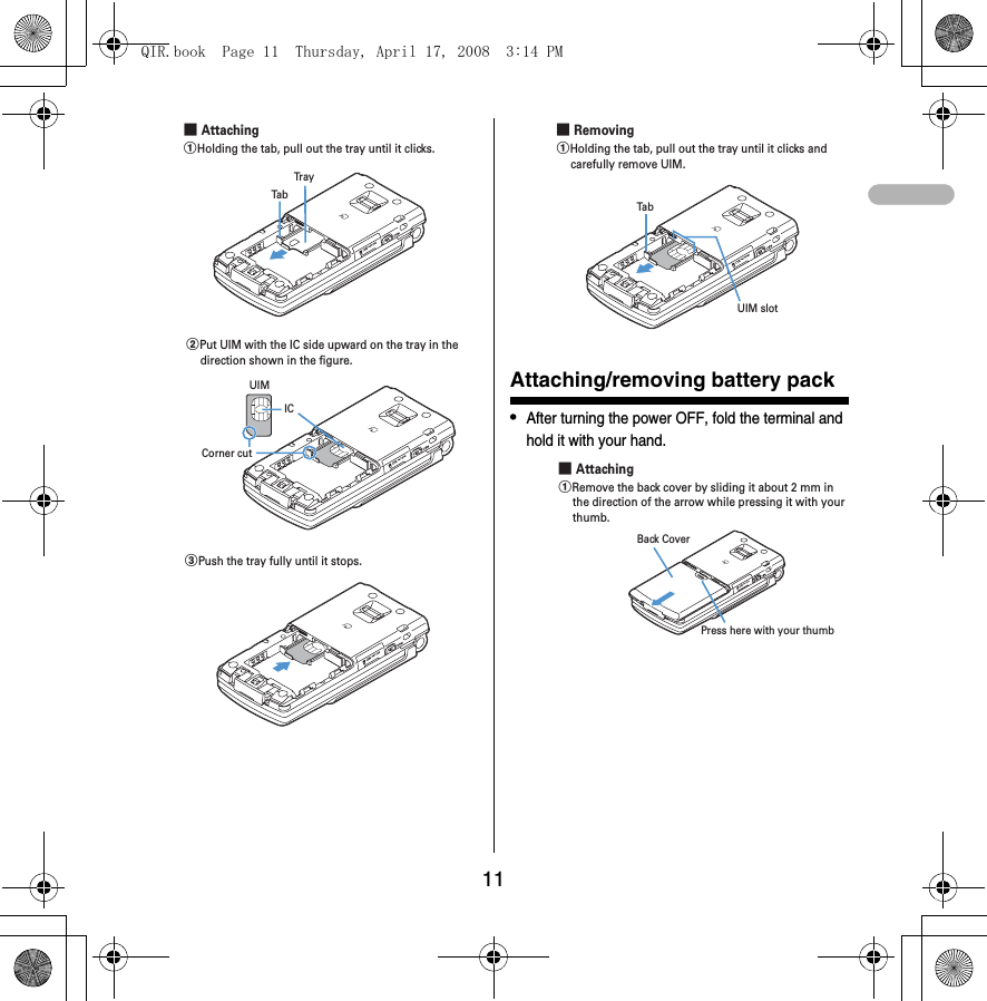 11Attaching/removing battery pack•After turning the power OFF, fold the terminal and hold it with your hand.aHolding the tab, pull out the tray until it clicks.Tra yTab■ AttachingbPut UIM with the IC side upward on the tray in the direction shown in the figure.ICCorner cutUIMcPush the tray fully until it stops.aHolding the tab, pull out the tray until it clicks and carefully remove UIM.■ RemovingUIM slotTabPress here with your thumbBack Cover■ AttachingaRemove the back cover by sliding it about 2 mm in the direction of the arrow while pressing it with your thumb.QIR.book  Page 11  Thursday, April 17, 2008  3:14 PM