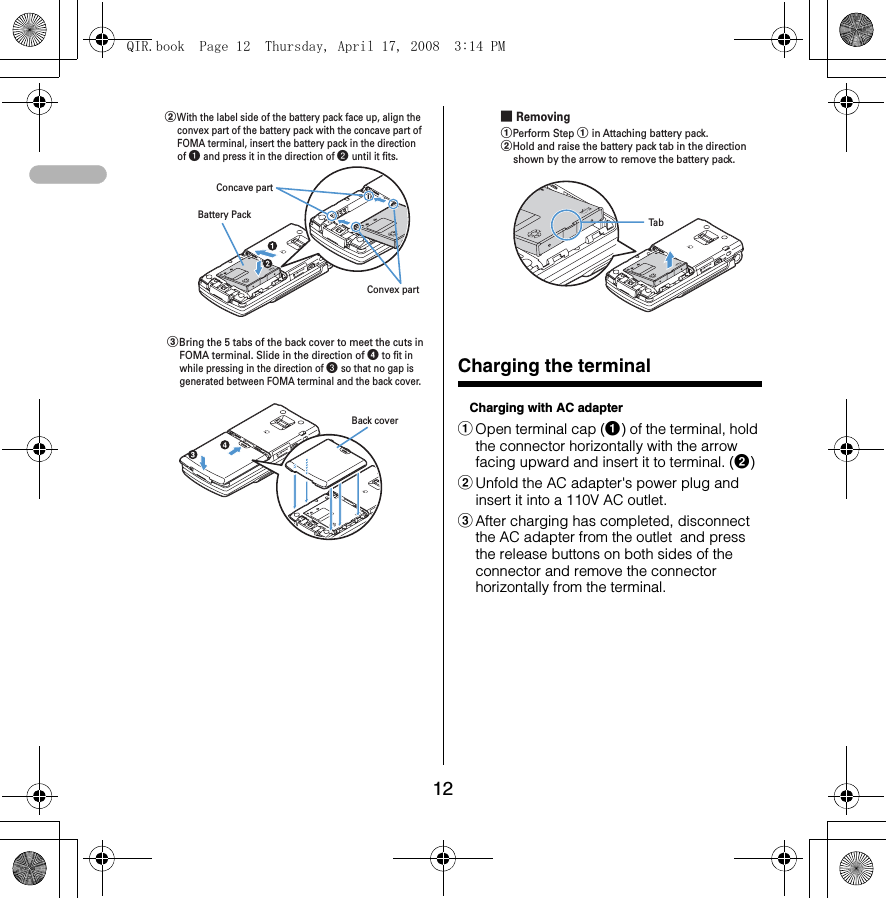 12Charging the terminalCharging with AC adapteraOpen terminal cap (a) of the terminal, hold the connector horizontally with the arrow facing upward and insert it to terminal. (b)bUnfold the AC adapter&apos;s power plug and insert it into a 110V AC outlet.cAfter charging has completed, disconnect the AC adapter from the outlet  and press the release buttons on both sides of the connector and remove the connector horizontally from the terminal.Concave partBattery PackConvex partbWith the label side of the battery pack face up, align the convex part of the battery pack with the concave part of FOMA terminal, insert the battery pack in the direction of a and press it in the direction of b until it fits.cBring the 5 tabs of the back cover to meet the cuts in FOMA terminal. Slide in the direction of d to fit in while pressing in the direction of c so that no gap is generated between FOMA terminal and the back cover.Back cover■ RemovingTabaPerform Step a in Attaching battery pack.bHold and raise the battery pack tab in the direction shown by the arrow to remove the battery pack.QIR.book  Page 12  Thursday, April 17, 2008  3:14 PM