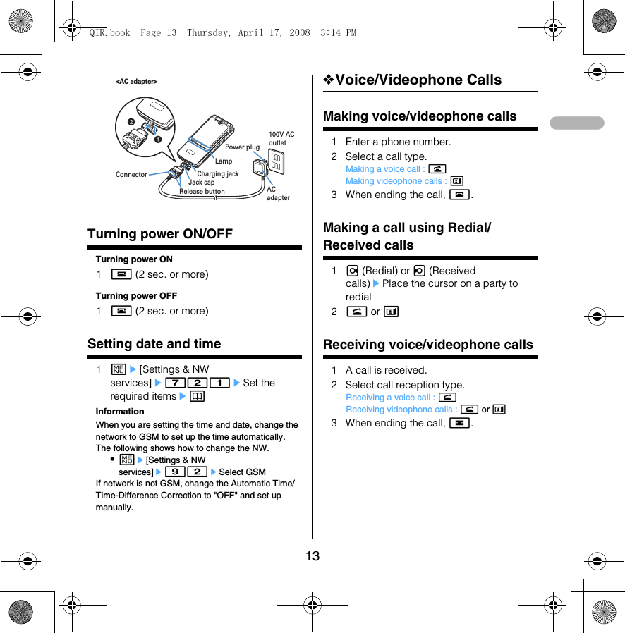 13Power ON/OFFTurning power ON/OFFTurning power ON1f (2 sec. or more)Turning power OFF1f (2 sec. or more)Date &amp; timeSetting date and time1me[Settings &amp; NW services]e721eSet the required itemsepInformationWhen you are setting the time and date, change the network to GSM to set up the time automatically. The following shows how to change the NW. •me[Settings &amp; NW services]e92eSelect GSMIf network is not GSM, change the Automatic Time/Time-Difference Correction to &quot;OFF&quot; and set up manually. ❖Voice/Videophone CallsMaking voice/videophone calls1 Enter a phone number.2 Select a call type.Making a voice call : nMaking videophone calls : t3 When ending the call, f.Redial/Received callsMaking a call using Redial/Received calls1r (Redial) or l (Received calls)ePlace the cursor on a party to redial2n or tReceivin g voice/vide ophone callsReceiving voice/videophone calls1 A call is received.2 Select call reception type.Receiving a voice call : nReceiving videophone calls : n or t3 When ending the call, f.ab&lt;AC adapter&gt;ConnectorRelease buttonJack capCharging jackAC adapterPower plug100V AC outletLampQIR.book  Page 13  Thursday, April 17, 2008  3:14 PM