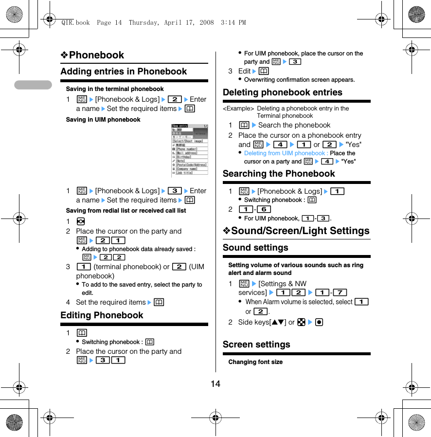14❖PhonebookAdding entries in PhonebookSaving in the terminal phonebook1me[Phonebook &amp; Logs]e2eEnter a nameeSet the required itemsepSaving in UIM phonebook1me[Phonebook &amp; Logs]e3eEnter a nameeSet the required itemsepSaving from redial list or received call list1h2 Place the cursor on the party and me21•Adding to phonebook data already saved : me2231 (terminal phonebook) or 2 (UIM phonebook)•To add to the saved entry, select the party to edit.4 Set the required itemsepEditing Phonebook1p•Switching phonebook : p2 Place the cursor on the party and me31•For UIM phonebook, place the cursor on the party and me33 Editep•Overwriting confirmation screen appears.Deleting phonebook entries&lt;Example&gt; Deleting a phonebook entry in the Terminal phonebook1peSearch the phonebook2 Place the cursor on a phonebook entry and me4e1 or 2e&quot;Yes&quot;•Deleting from UIM phonebook : Place the cursor on a party and me4e&quot;Yes&quot;Searching the Phonebook1me[Phonebook &amp; Logs]e1•Switching phonebook : p21-6•For UIM phonebook, 1-3.❖Sound/Screen/Light SettingsSound settingsSetting volume of various sounds such as ring alert and alarm sound1me[Settings &amp; NW services]e12e1-7•When Alarm volume is selected, select 1 or 2.2 Side keys[▲▼] or kegFont sizeScreen settingsChanging font sizeQIR.book  Page 14  Thursday, April 17, 2008  3:14 PM