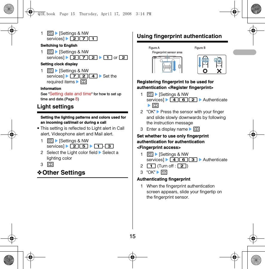 151me[Settings &amp; NW services]e271Switching to English1me[Settings &amp; NW services]e272e1 or 2Setting clock display1me[Settings &amp; NW services]e724eSet the required itemsepInformationSee &quot;Setting date and time&quot; for how to set up time and date.(Page 8)Light settingsSetting the lighting patterns and colors used for an incoming call/mail or during a call• This setting is reflected to Light alert in Call alert, Videophone alert and Mail alert.1me[Settings &amp; NW services]e25e1-32 Select the Light color fieldeSelect a lighting color3p❖Other SettingsUsing fingerprint authenticationRegistering fingerprint to be used for authentication &lt;Register fingerprint&gt;1me[Settings &amp; NW services]e462eAuthenticateep2&quot;OK&quot;ePress the sensor with your finger and slide slowly downwards by following the instruction message3 Enter a display nameepSet whether to use only fingerprint authentication for authentication &lt;Fingerprint access&gt;1me[Settings &amp; NW services]e463eAuthenticate21 (Turn off : 2)3&quot;OK&quot;eaAuthenticating fingerprint1 When the fingerprint authentication screen appears, slide your fingertip on the fingerprint sensor.Fingerprint sensor areaFigure A Figure BQIR.book  Page 15  Thursday, April 17, 2008  3:14 PM
