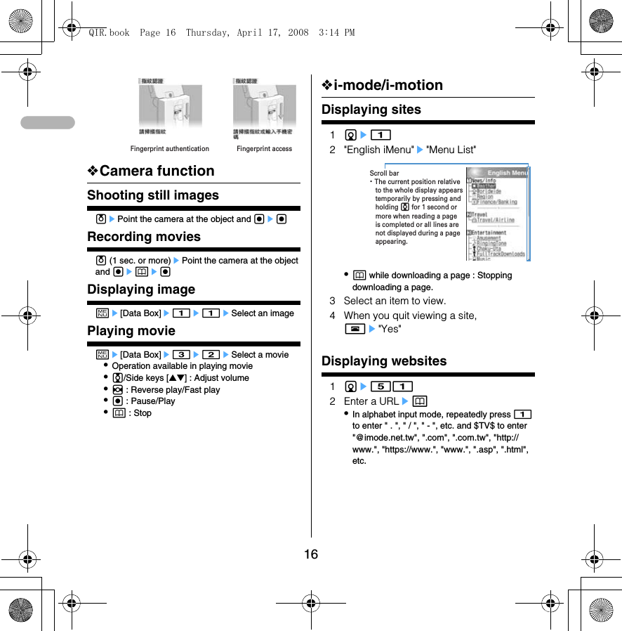 16❖Camera functionShooting still imagesuePoint the camera at the object and gegRecording moviesu (1 sec. or more)ePoint the camera at the object and gepegDisplaying imageme[Data Box]e1e1eSelect an imagePlaying movieme[Data Box]e3e2eSelect a movie•Operation available in playing movie•j/Side keys [▲▼] : Adjust volume•h : Reverse play/Fast play•g : Pause/Play•p : Stopisplaying sites❖i-mode/i-motionDisplaying sites1de12 &quot;English iMenu&quot;e&quot;Menu List&quot;•p while downloading a page : Stopping downloading a page.3 Select an item to view.4 When you quit viewing a site, fe&quot;Yes&quot;Go to locationDisplaying websites1de512 Enter a URLep•In alphabet input mode, repeatedly press 1 to enter &quot; . &quot;, &quot; / &quot;, &quot; - &quot;, etc. and $TV$ to enter &quot;@imode.net.tw&quot;, &quot;.com&quot;, &quot;.com.tw&quot;, &quot;http://www.&quot;, &quot;https://www.&quot;, &quot;www.&quot;, &quot;.asp&quot;, &quot;.html&quot;, etc.Fingerprint accessFingerprint authentication・ The current position relative to the whole display appears temporarily by pressing and holding j for 1 second or more when reading a page is completed or all lines are not displayed during a page appearing.Scroll barQIR.book  Page 16  Thursday, April 17, 2008  3:14 PM