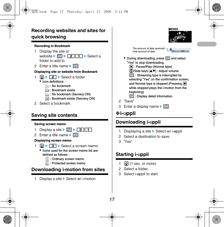 17BookmarkRecording websites and sites for quick browsingRecording in Bookmark1 Display the site or websiteeme21eSelect a folder to add to2 Enter a title nameepDisplaying site or website from Bookmark1de2eSelect a folder•Icon definitions :  : No bookmark : Bookmark exists : No bookmark (Secrecy ON) : Bookmark exists (Secrecy ON)2 Select a bookmark.Screen memoSaving site contentsSaving screen memo1 Display a siteeme312 Enter a title nameepDisplaying screen memo1de3eSelect a screen memo•Icons used for the screen memo list are defined as follows :  : Ordinary screen memo : Protected screen memoDownloading i-motion from sites1 Display a siteeSelect an i-motion•During downloading, press p and select &quot;Yes&quot; to stop downloading.g : Pause/Play (Normal type)j/Side keys [▲▼] : Adjust volumep : Streaming type is interrupted by selecting &quot;Yes&quot; on the confirmation screen, and Normal type is stopped (Pressing g while stopped plays the i-motion from the beginning)m : Display detail information2&quot;Save&quot;3 Enter a display nameep❖i-αppliDownloading i-αppli1 Displaying a siteeSelect an i-αppli2 Select a destination to save.3&quot;Yes&quot;Starting i-αppli1d (1 sec. or more)2 Select a folder.3 Select i-αppli to start.The amount of data received/total amount of dataQIR.book  Page 17  Thursday, April 17, 2008  3:14 PM