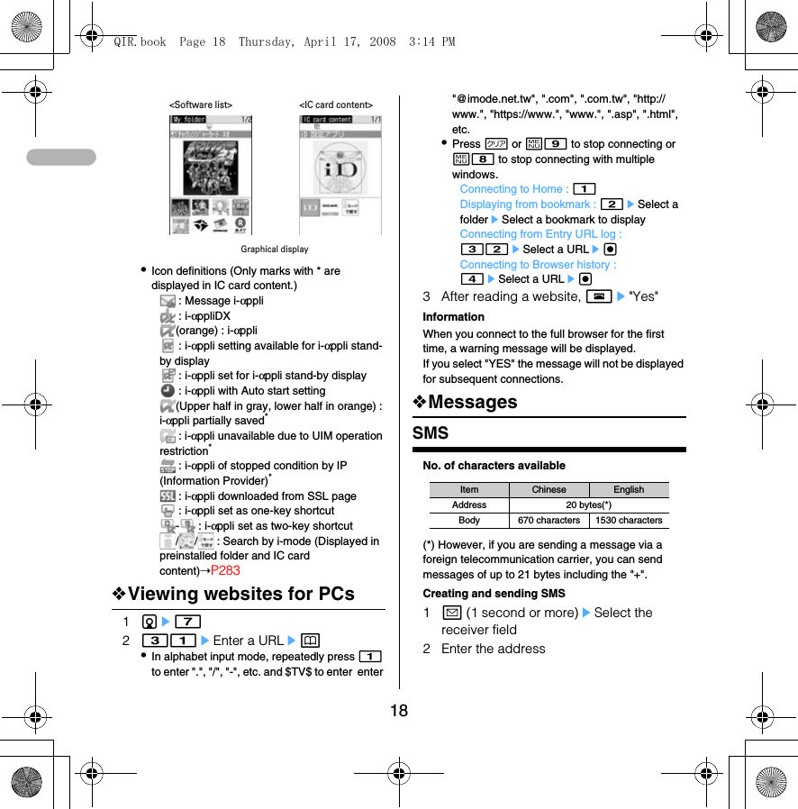 18•Icon definitions (Only marks with * are displayed in IC card content.) : Message i-αppli : i-αppliDX(orange) : i-αppli : i-αppli setting available for i-αppli stand-by display : i-αppli set for i-αppli stand-by display : i-αppli with Auto start setting(Upper half in gray, lower half in orange) : i-αppli partially saved* : i-αppli unavailable due to UIM operation restriction* : i-αppli of stopped condition by IP (Information Provider)* : i-αppli downloaded from SSL page : i-αppli set as one-key shortcut- : i-αppli set as two-key shortcut/ /  : Search by i-mode (Displayed in preinstalled folder and IC card content)➝P283❖Viewing websites for PCs1de7231eEnter a URLep•In alphabet input mode, repeatedly press 1 to enter &quot;.&quot;, &quot;/&quot;, &quot;-&quot;, etc. and $TV$ to enter  enter &quot;@imode.net.tw&quot;, &quot;.com&quot;, &quot;.com.tw&quot;, &quot;http://www.&quot;, &quot;https://www.&quot;, &quot;www.&quot;, &quot;.asp&quot;, &quot;.html&quot;, etc.•Press c or m9 to stop connecting or m8 to stop connecting with multiple windows.Connecting to Home : 1Displaying from bookmark : 2eSelect a foldereSelect a bookmark to displayConnecting from Entry URL log : 32eSelect a URLegConnecting to Browser history : 4eSelect a URLeg3 After reading a website, fe&quot;Yes&quot;InformationWhen you connect to the full browser for the first time, a warning message will be displayed. If you select &quot;YES&quot; the message will not be displayed for subsequent connections. ❖MessagesSMSNo. of characters available(*) However, if you are sending a message via a foreign telecommunication carrier, you can send messages of up to 21 bytes including the &quot;+&quot;.Creating and sending SMS1a (1 second or more)eSelect the receiver field2 Enter the addressGraphical display&lt;Software list&gt; &lt;IC card content&gt;Item Chinese EnglishAddress 20 bytes(*)Body 670 characters 1530 charactersQIR.book  Page 18  Thursday, April 17, 2008  3:14 PM