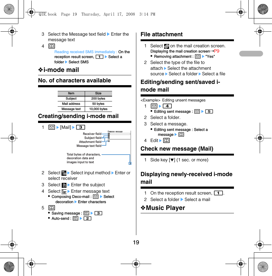 193 Select the Message text fieldeEnter the message text4pReading received SMS immediately : On the reception result screen, 1eSelect a foldereSelect SMS❖i-mode mailNo. of characters availableCreating/sending i-mode mail1ae[Mail]e32 Select  eSelect input methodeEnter or select receiver3 Select  eEnter the subject4 Select  eEnter message text•Composing Deco-mail : aeSelect decorationeEnter characters5p•Saving message : me3•Auto-send : me2File attachment1 Select   on the mail creation screen.Displaying the mail creation screen➝P9•Removing attachment : ae&quot;Yes&quot;2 Select the type of the file to attacheSelect the attachment sourceeSelect a foldereSelect a fileEditing/sending sent/saved i-mode mail&lt;Example&gt; Editing unsent messages1ae4•Editing sent message : ae52 Select a folder.3 Select a message.•Editing sent message : Select a messageep4 EditepCheck new message (Mail)1 Side key [▼] (1 sec. or more)Displaying newly-received i-mode mail1 On the reception result screen, 1.2 Select a foldereSelect a mail❖Music PlayerItem SizeSubject 200 bytesMail address 50 bytesMessage text 10,000 bytesReceiver fieldSubject fieldAttachment fieldMessage text fieldTotal bytes of characters, decoration data and images input to textQIR.book  Page 19  Thursday, April 17, 2008  3:14 PM