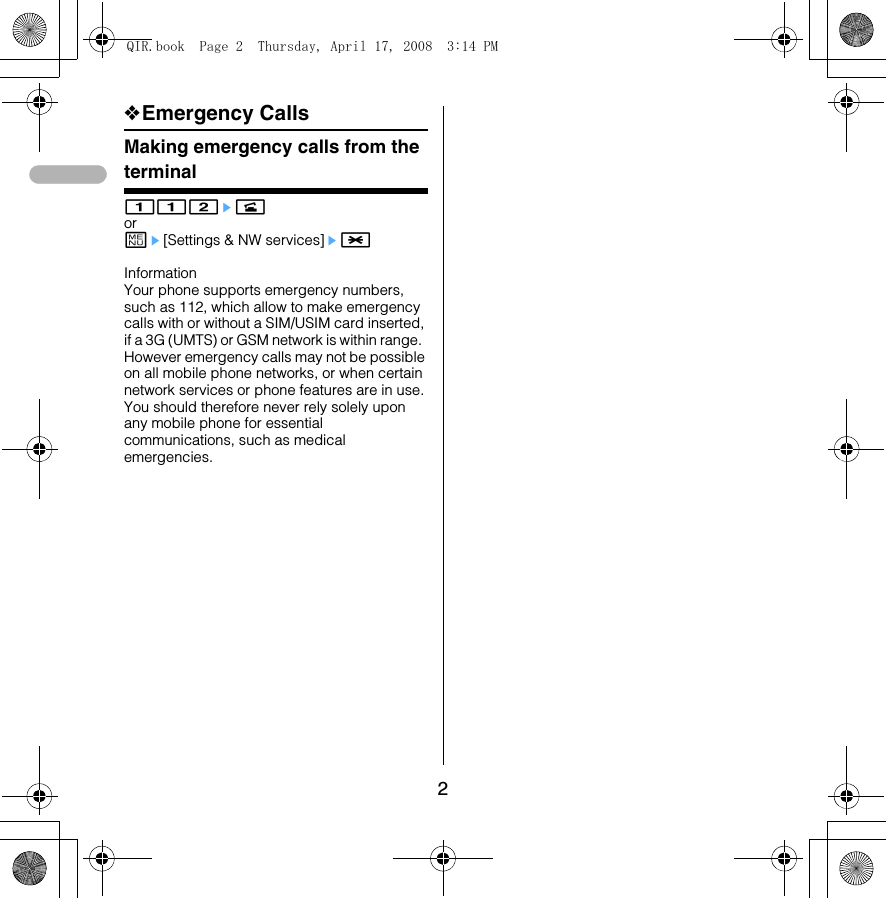 2❖Emergency CallsMaking emergency calls from the terminal112enorme[Settings &amp; NW services]e* Information Your phone supports emergency numbers, such as 112, which allow to make emergency calls with or without a SIM/USIM card inserted, if a 3G (UMTS) or GSM network is within range.  However emergency calls may not be possible on all mobile phone networks, or when certain network services or phone features are in use. You should therefore never rely solely upon any mobile phone for essential communications, such as medical emergencies. QIR.book  Page 2  Thursday, April 17, 2008  3:14 PM