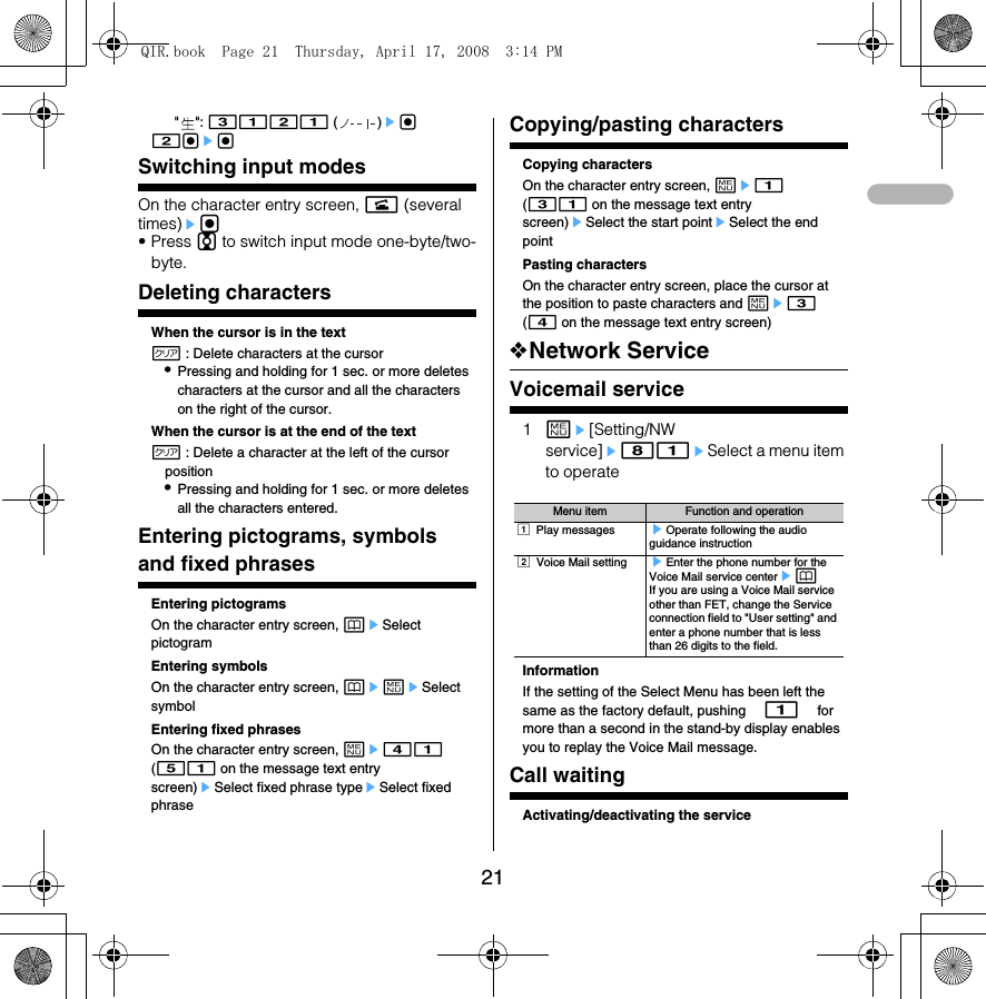 21&quot;&quot;: 3121 ()eg 2gegSwitching input modesOn the character entry screen, n (several times)eg• Press j to switch input mode one-byte/two-byte.Deleting charactersWhen the cursor is in the textc : Delete characters at the cursor•Pressing and holding for 1 sec. or more deletes characters at the cursor and all the characters on the right of the cursor.When the cursor is at the end of the textc : Delete a character at the left of the cursor position•Pressing and holding for 1 sec. or more deletes all the characters entered.Entering pictograms, symbols and fixed phrasesEntering pictogramsOn the character entry screen, peSelect pictogramEntering symbolsOn the character entry screen, pemeSelect symbolEntering fixed phrasesOn the character entry screen, me41 (51 on the message text entry screen)eSelect fixed phrase typeeSelect fixed phraseCopying/pasting charactersCopying charactersOn the character entry screen, me1 (31 on the message text entry screen)eSelect the start pointeSelect the end pointPasting charactersOn the character entry screen, place the cursor at the position to paste characters and me3 (4 on the message text entry screen)❖Network ServiceVoicemail service1me[Setting/NW service]e81eSelect a menu item to operateInformationIf the setting of the Select Menu has been left the same as the factory default, pushing $1$ for more than a second in the stand-by display enables you to replay the Voice Mail message. Call waitingActivating/deactivating the serviceMenu item Function and operationa Play messages eOperate following the audio guidance instruction b Voice Mail setting eEnter the phone number for the Voice Mail service centerepIf you are using a Voice Mail service other than FET, change the Service connection field to &quot;User setting&quot; and enter a phone number that is less than 26 digits to the field. QIR.book  Page 21  Thursday, April 17, 2008  3:14 PM