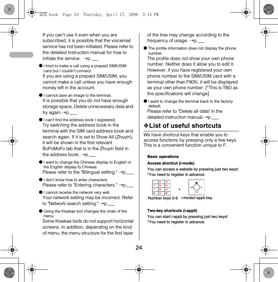 24If you can&apos;t use it even when you are subscribed, it is possible that the voicemail service has not been initiated. Please refer to the detailed instruction manual for how to initiate the service.  ➝p.___●I tried to make a call using a prepaid SIM/USIM card but I couldn&apos;t connect. If you are using a prepaid SIM/USIM, you cannot make a call unless you have enough money left in the account. ●I cannot save an image to the terminal.It is possible that you do not have enough storage space. Delete unnecessary data and try again.➝p.___●I can&apos;t find the address book I registered.Try switching the address book in the terminal with the SIM card address book and search again. If it is set to Show All (Zhuyin), it will be shown in the first relevant BoPoMoFo tab that is in the Zhuyin field in the address book. ➝p.___●I want to change the Chinese display to English or the English display to Chinese. Please refer to the &quot;Bilingual setting.&quot; ➝p.___●I don&apos;t know how to enter characters.Please refer to &quot;Entering characters.&quot; ➝p.___●I cannot receive the network very well.Your network setting may be incorrect. Refer to &quot;Network search setting.&quot; ➝p.___●Using the Kisekae tool changes the order of the menu.Some Kisekae tools do not support horizontal screens. In addition, depending on the kind of menu, the menu structure for the first layer of the tree may change according to the frequency of usage. ➝p.___●The profile information does not display the phone number. The profile does not show your own phone number. Neither does it allow you to edit it. However, if you have registered your own phone number to the SIM/USIM card with a terminal other than F905i, it will be displayed as your own phone number. [*This is TBD as the specifications will change] ●I want to change the terminal back to the factory default. Please refer to &quot;Delete all data&quot; in the detailed instruction manual.➝p.___❖List of useful shortcutsWe have shortcut keys that enable you to access functions by pressing only a few keys. This is a convenient function unique to F. Basic operationsAccess shortcut (i-mode)You can access a website by pressing just two keys!*You need to register in advance. +Two-key shortcuts (i-appli)You can start i-appli by pressing just two keys!*You need to register in advance. Number keys 0-9 i-mode/i-appli keyQIR.book  Page 24  Thursday, April 17, 2008  3:14 PM