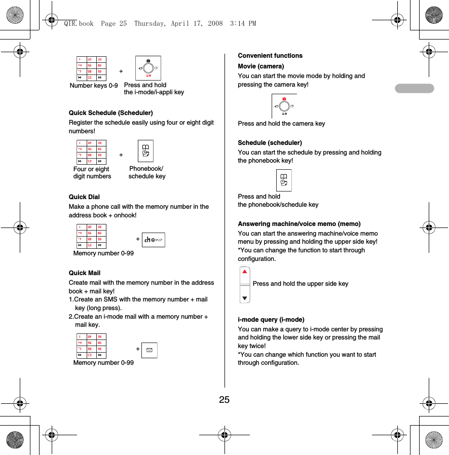25+Quick Schedule (Scheduler)Register the schedule easily using four or eight digit numbers!+Quick DialMake a phone call with the memory number in the address book + onhook!+Quick MailCreate mail with the memory number in the address book + mail key!1.Create an SMS with the memory number + mail key (long press).2.Create an i-mode mail with a memory number + mail key.+Convenient functionsMovie (camera)You can start the movie mode by holding and pressing the camera key!Press and hold the camera keySchedule (scheduler)You can start the schedule by pressing and holding the phonebook key!Press and hold the phonebook/schedule keyAnswering machine/voice memo (memo)You can start the answering machine/voice memo menu by pressing and holding the upper side key!*You can change the function to start through configuration.i-mode query (i-mode)You can make a query to i-mode center by pressing and holding the lower side key or pressing the mail key twice!*You can change which function you want to start through configuration.Number keys 0-9 Press and hold the i-mode/i-appli keyFour or eight digit numbersPhonebook/schedule keyMemory number 0-99Memory number 0-99Press and hold the upper side keyQIR.book  Page 25  Thursday, April 17, 2008  3:14 PM