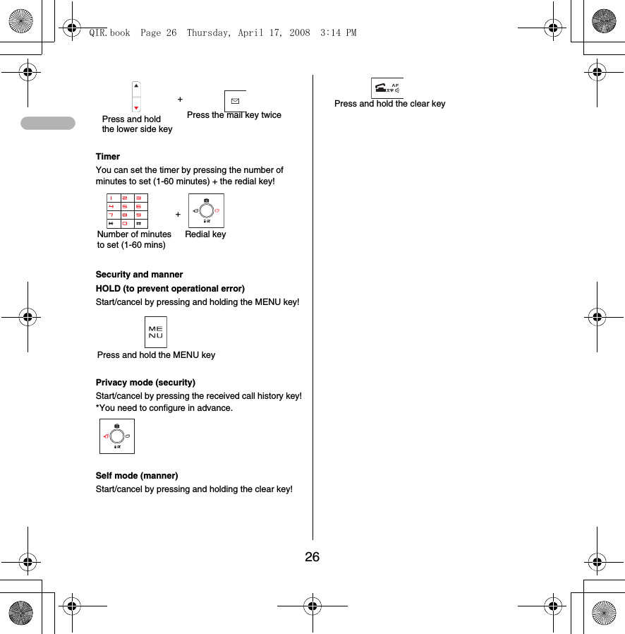26+Timer You can set the timer by pressing the number of minutes to set (1-60 minutes) + the redial key!+Security and mannerHOLD (to prevent operational error)Start/cancel by pressing and holding the MENU key!Privacy mode (security)Start/cancel by pressing the received call history key!*You need to configure in advance. Self mode (manner)Start/cancel by pressing and holding the clear key!Press and hold the lower side keyPress the mail key twiceNumber of minutes to set (1-60 mins)Redial keyPress and hold the MENU keyPress and hold the clear keyQIR.book  Page 26  Thursday, April 17, 2008  3:14 PM
