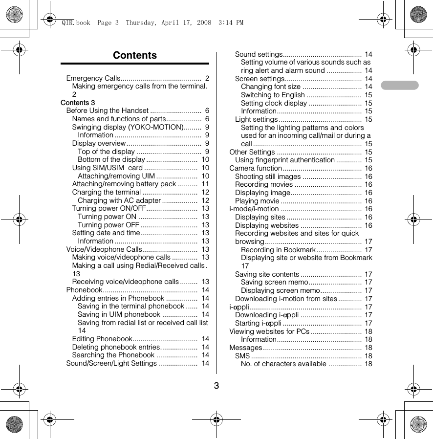3ContentsEmergency Calls.........................................  2Making emergency calls from the terminal.  2Contents 3Before Using the Handset ..........................  6Names and functions of parts..................  6Swinging display (YOKO-MOTION).........  9Information ............................................  9Display overview ......................................  9Top of the display .................................  9Bottom of the display ..........................  10Using SIM/USIM  card ...........................  10Attaching/removing UIM .....................  10Attaching/removing battery pack ..........  11Charging the terminal ............................  12Charging with AC adapter ..................  12Turning power ON/OFF..........................  13Turning power ON ..............................  13Turning power OFF .............................  13Setting date and time.............................  13Information ..........................................  13Voice/Videophone Calls............................  13Making voice/videophone calls .............  13Making a call using Redial/Received calls.  13Receiving voice/videophone calls.........  13Phonebook................................................  14Adding entries in Phonebook ................  14Saving in the terminal phonebook ......  14Saving in UIM phonebook ..................  14Saving from redial list or received call list  14Editing Phonebook.................................  14Deleting phonebook entries...................  14Searching the Phonebook .....................  14Sound/Screen/Light Settings ....................  14Sound settings........................................ 14Setting volume of various sounds such as ring alert and alarm sound .................. 14Screen settings....................................... 14Changing font size .............................. 14Switching to English ............................ 15Setting clock display ........................... 15Information........................................... 15Light settings .......................................... 15Setting the lighting patterns and colors used for an incoming call/mail or during a call ....................................................... 15Other Settings ........................................... 15Using fingerprint authentication ............. 15Camera function........................................ 16Shooting still images .............................. 16Recording movies .................................. 16Displaying image.................................... 16Playing movie ......................................... 16i-mode/i-motion ......................................... 16Displaying sites ...................................... 16Displaying websites ............................... 16Recording websites and sites for quick browsing................................................. 17Recording in Bookmark....................... 17Displaying site or website from Bookmark 17Saving site contents ............................... 17Saving screen memo........................... 17Displaying screen memo..................... 17Downloading i-motion from sites ............ 17i-αppli......................................................... 17Downloading i-αppli ............................... 17Starting i-αppli ........................................ 17Viewing websites for PCs .......................... 18Information........................................... 18Messages .................................................. 18SMS ........................................................ 18No. of characters available ................. 18QIR.book  Page 3  Thursday, April 17, 2008  3:14 PM