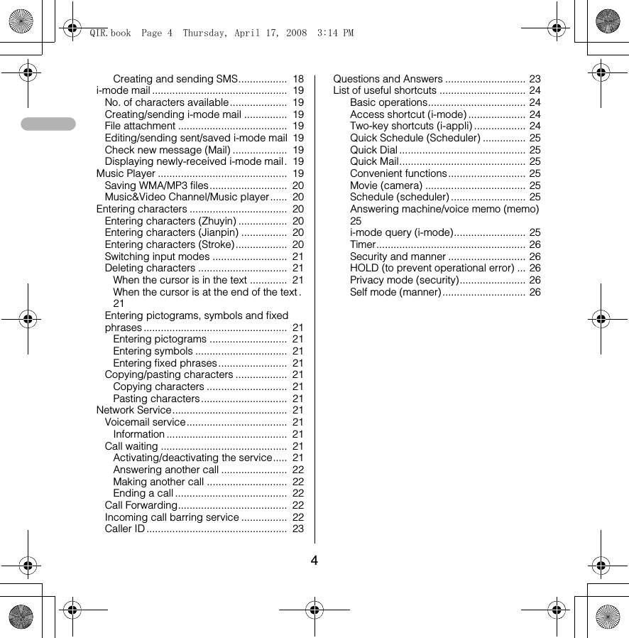 4Creating and sending SMS.................  18i-mode mail ...............................................  19No. of characters available....................  19Creating/sending i-mode mail ...............  19File attachment ......................................  19Editing/sending sent/saved i-mode mail  19Check new message (Mail) ...................  19Displaying newly-received i-mode mail.  19Music Player .............................................  19Saving WMA/MP3 files...........................  20Music&amp;Video Channel/Music player......  20Entering characters ..................................  20Entering characters (Zhuyin) .................  20Entering characters (Jianpin) ................  20Entering characters (Stroke)..................  20Switching input modes ..........................  21Deleting characters ...............................  21When the cursor is in the text .............  21When the cursor is at the end of the text .  21Entering pictograms, symbols and fixed phrases ..................................................  21Entering pictograms ...........................  21Entering symbols ................................  21Entering fixed phrases ........................  21Copying/pasting characters ..................  21Copying characters ............................  21Pasting characters ..............................  21Network Service........................................  21Voicemail service...................................  21Information ..........................................  21Call waiting ............................................  21Activating/deactivating the service.....  21Answering another call .......................  22Making another call ............................  22Ending a call .......................................  22Call Forwarding......................................  22Incoming call barring service ................  22Caller ID .................................................  23Questions and Answers ............................ 23List of useful shortcuts .............................. 24Basic operations.................................. 24Access shortcut (i-mode) .................... 24Two-key shortcuts (i-appli) .................. 24Quick Schedule (Scheduler) ............... 25Quick Dial ............................................ 25Quick Mail............................................ 25Convenient functions ........................... 25Movie (camera) ................................... 25Schedule (scheduler) .......................... 25Answering machine/voice memo (memo)  25i-mode query (i-mode)......................... 25Timer.................................................... 26Security and manner ........................... 26HOLD (to prevent operational error) ... 26Privacy mode (security)....................... 26Self mode (manner) ............................. 26QIR.book  Page 4  Thursday, April 17, 2008  3:14 PM