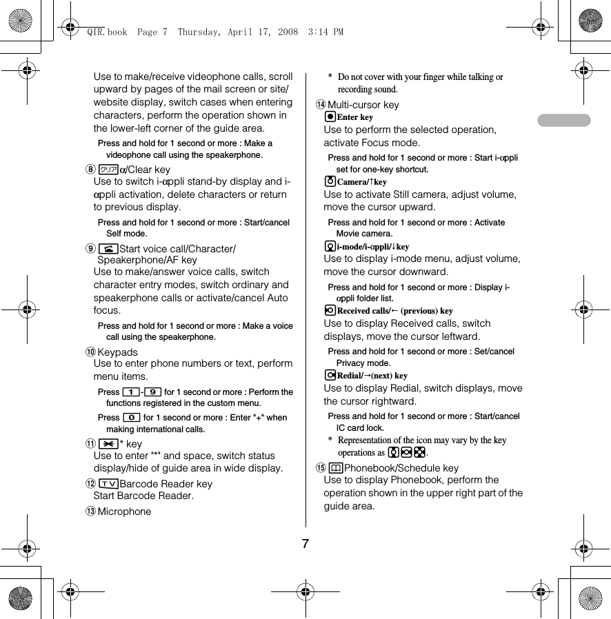 7Use to make/receive videophone calls, scroll upward by pages of the mail screen or site/website display, switch cases when entering characters, perform the operation shown in the lower-left corner of the guide area.Press and hold for 1 second or more : Make a videophone call using the speakerphone.hcα/Clear keyUse to switch i-αppli stand-by display and i-αppli activation, delete characters or return to previous display.Press and hold for 1 second or more : Start/cancel Self mode.inStart voice call/Character/Speakerphone/AF keyUse to make/answer voice calls, switch character entry modes, switch ordinary and speakerphone calls or activate/cancel Auto focus.Press and hold for 1 second or more : Make a voice call using the speakerphone.jKeypadsUse to enter phone numbers or text, perform menu items.Press 1-9 for 1 second or more : Perform the functions registered in the custom menu.Press 0 for 1 second or more : Enter &quot;+&quot; when making international calls.k** keyUse to enter &quot;*&quot; and space, switch status display/hide of guide area in wide display.loBarcode Reader keyStart Barcode Reader.mMicrophone* Do not cover with your finger while talking or recording sound.nMulti-cursor keygEnter keyUse to perform the selected operation, activate Focus mode.Press and hold for 1 second or more : Start i-αppli set for one-key shortcut.uCamera/keyUse to activate Still camera, adjust volume, move the cursor upward.Press and hold for 1 second or more : Activate Movie camera.di-mode/i-αppli/keyUse to display i-mode menu, adjust volume, move the cursor downward.Press and hold for 1 second or more : Display i-αppli folder list.lReceived calls/ (previous) keyUse to display Received calls, switch displays, move the cursor leftward.Press and hold for 1 second or more : Set/cancel Privacy mode.rRedial/(next) keyUse to display Redial, switch displays, move the cursor rightward.Press and hold for 1 second or more : Start/cancel IC card lock.* Representation of the icon may vary by the key operations as jhk.opPhonebook/Schedule keyUse to display Phonebook, perform the operation shown in the upper right part of the guide area.QIR.book  Page 7  Thursday, April 17, 2008  3:14 PM