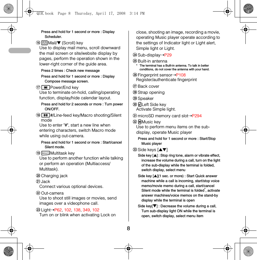 8Press and hold for 1 second or more : Display Scheduler.paMail/▼ (Scroll) keyUse to display mail menu, scroll downward the mail screen or site/website display by pages, perform the operation shown in the lower-right corner of the guide area.Press 2 times : Check new messagePress and hold for 1 second or more : Display Compose message screen.qfPower/End keyUse to terminate on-hold, calling/operating function, display/hide calendar layout.Press and hold for 2 seconds or more : Turn power ON/OFF.r##/Line-feed key/Macro shooting/Silent modeUse to enter &quot;#&quot;, start a new line when entering characters, switch Macro mode while using out-camera.Press and hold for 1 second or more : Start/cancel Silent mode.ssMultitask keyUse to perform another function while talking or perform an operation (Multiaccess/Multitask).tCharging jackuJackConnect various optional devices.vOut-cameraUse to shoot still images or movies, send images over a videophone call.wLight➝P62, 102, 138, 349, 102Turn on or blink when activating Lock on close, shooting an image, recording a movie, operating Music player operate according to the settings of Indicator light or Light alert, Simple light or Light.xSub-display➝P29yBuilt-in antenna* The terminal has a Built-in antenna. To talk in better conditions, do not cover the antenna with your hand.zFingerprint sensor➝P108Register/authenticate fingerprintABack coverBStrap openingCSpeakerDPLeft Side keyActivate Simple light.EmicroSD memory card slot➝P294FMMusic keyUse to perform menu items on the sub-display, operate Music playerPress and hold for 1 second or more : Start/Stop Music playerGSide keys [▲▼]Side key [▲] : Stop ring tone, alarm or vibrate effect, increase the volume during a call, turn on the light of the sub-display while the terminal is folded, switch display, select menuSide key [▲](1 sec. or more) : Start Quick answer machine while a call is incoming, start/stop voice memo/movie memo during a call, start/cancel Silent mode while the terminal is folded*, activate answer machines/voice memos on the stand-by display while the terminal is openSide key[▼] : Decrease the volume during a call, Turn sub-display light ON while the terminal is open, switch display, select menu itemQIR.book  Page 8  Thursday, April 17, 2008  3:14 PM