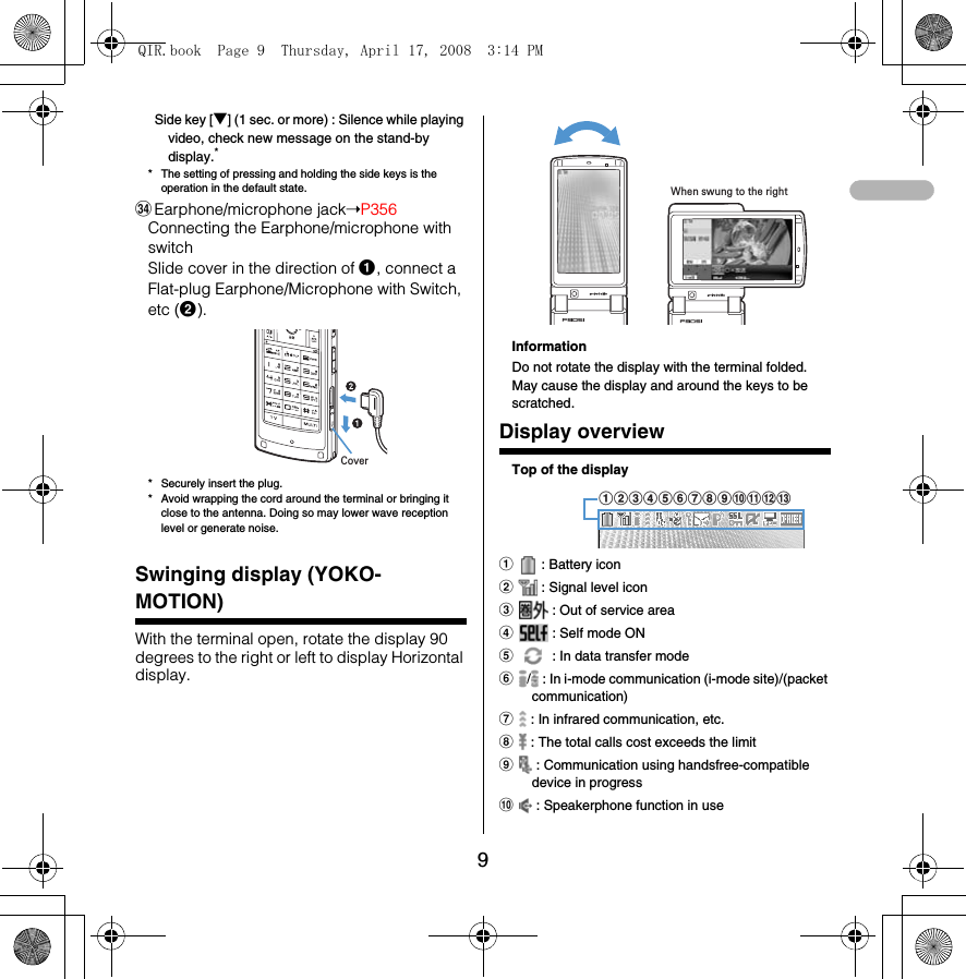 9Side key [▼] (1 sec. or more) : Silence while playing video, check new message on the stand-by display.** The setting of pressing and holding the side keys is the operation in the default state.HEarphone/microphone jack➝P356Connecting the Earphone/microphone with switch Slide cover in the direction of a, connect a Flat-plug Earphone/Microphone with Switch, etc (b).* Securely insert the plug.* Avoid wrapping the cord around the terminal or bringing it close to the antenna. Doing so may lower wave reception level or generate noise.Swinging display (YOKO-MOTION)With the terminal open, rotate the display 90 degrees to the right or left to display Horizontal display.InformationDo not rotate the display with the terminal folded. May cause the display and around the keys to be scratched.Display overviewTop of the displaya : Battery iconb : Signal level iconc : Out of service aread : Self mode ONe : In data transfer modef/  : In i-mode communication (i-mode site)/(packet communication)g : In infrared communication, etc.h : The total calls cost exceeds the limiti : Communication using handsfree-compatible device in progressj : Speakerphone function in useCoverWhen swung to the rightabcdefghijklmQIR.book  Page 9  Thursday, April 17, 2008  3:14 PM
