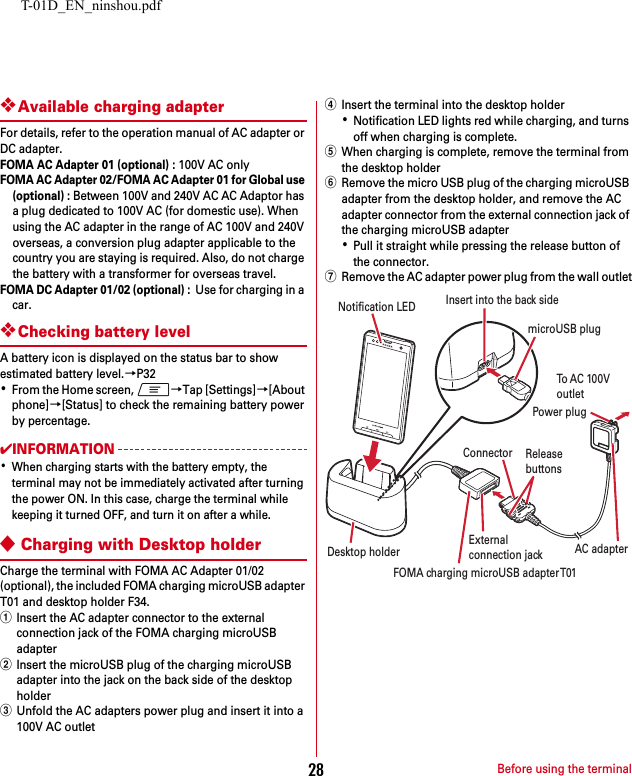 T-01D_EN_ninshou.pdfBefore using the terminal28❖Available charging adapterFor details, refer to the operation manual of AC adapter or DC adapter.FOMA AC Adapter 01 (optional) : 100V AC onlyFOMA AC Adapter 02/FOMA AC Adapter 01 for Global use (optional) : Between 100V and 240V AC AC Adaptor has a plug dedicated to 100V AC (for domestic use). When using the AC adapter in the range of AC 100V and 240V overseas, a conversion plug adapter applicable to the country you are staying is required. Also, do not charge the battery with a transformer for overseas travel.FOMA DC Adapter 01/02 (optional) :  Use for charging in a car.❖Checking battery levelA battery icon is displayed on the status bar to show estimated battery level.→P32･From the Home screen, m→Tap [Settings]→[About phone]→[Status] to check the remaining battery power by percentage.✔INFORMATION･When charging starts with the battery empty, the terminal may not be immediately activated after turning the power ON. In this case, charge the terminal while keeping it turned OFF, and turn it on after a while.◆Charging with Desktop holderCharge the terminal with FOMA AC Adapter 01/02 (optional), the included FOMA charging microUSB adapter T01 and desktop holder F34.aInsert the AC adapter connector to the external connection jack of the FOMA charging microUSB adapterbInsert the microUSB plug of the charging microUSB adapter into the jack on the back side of the desktop holdercUnfold the AC adapters power plug and insert it into a 100V AC outletdInsert the terminal into the desktop holder･Notification LED lights red while charging, and turns off when charging is complete.eWhen charging is complete, remove the terminal from the desktop holderfRemove the micro USB plug of the charging microUSB adapter from the desktop holder, and remove the AC adapter connector from the external connection jack of the charging microUSB adapter･Pull it straight while pressing the release button of the connector.gRemove the AC adapter power plug from the wall outletTo  A C  10 0VoutletNotification LEDReleasebuttonsConnectorDesktop holderInsert into the back sideAC adapterPower plugmicroUSB plugExternalconnection jackFOMA charging microUSB adapter T01