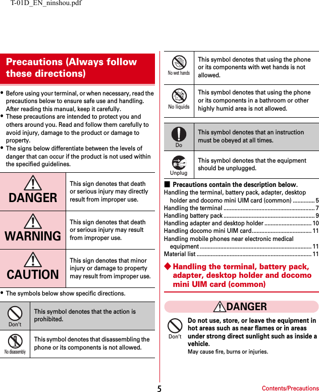 T-01D_EN_ninshou.pdfContents/Precautions5・Before using your terminal, or when necessary, read the precautions below to ensure safe use and handling. After reading this manual, keep it carefully.・These precautions are intended to protect you and others around you. Read and follow them carefully to avoid injury, damage to the product or damage to property.・The signs below differentiate between the levels of danger that can occur if the product is not used within the specified guidelines.・The symbols below show specific directions.■Precautions contain the description below.Handling the terminal, battery pack, adapter, desktop holder and docomo mini UIM card (common) .............. 5Handling the terminal .......................................................... 7Handling battery pack .......................................................... 9Handling adapter and desktop holder .............................. 10Handling docomo mini UIM card...................................... 11Handling mobile phones near electronic medical equipment ....................................................................... 11Material list ......................................................................... 11◆Handling the terminal, battery pack, adapter, desktop holder and docomo mini UIM card (common)DANGERDo not use, store, or leave the equipment in hot areas such as near flames or in areas under strong direct sunlight such as inside a vehicle.May cause fire, burns or injuries.Precautions (Always follow these directions)DANGERThis sign denotes that death or serious injury may directly result from improper use.WARNINGThis sign denotes that death or serious injury may result from improper use.CAUTIONThis sign denotes that minor injury or damage to property may result from improper use.This symbol denotes that the action is prohibited.This symbol denotes that disassembling the phone or its components is not allowed.Don’tNo disassemblyThis symbol denotes that using the phone or its components with wet hands is not allowed.This symbol denotes that using the phone or its components in a bathroom or other highly humid area is not allowed.This symbol denotes that an instruction must be obeyed at all times.This symbol denotes that the equipment should be unplugged.No wet handsNo liquidsDoUnplugDon’t