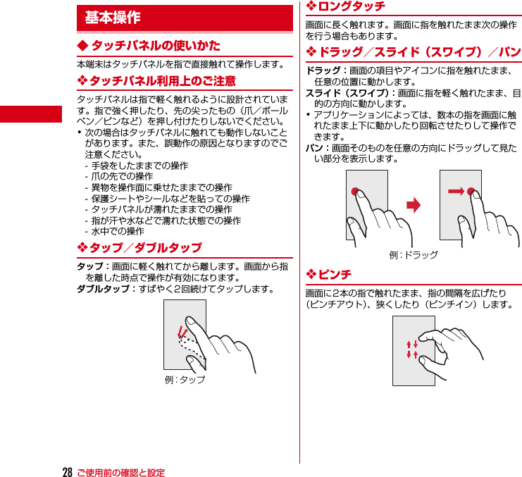 ご使用前の確認と設定28◆ タッチパネルの使いかた本端末はタッチパネルを指で直接触れて操作します。❖タッチパネル利用上のご注意タッチパネルは指で軽く触れるように設計されています。指で強く押したり、先の尖ったもの（爪／ボールペン／ピンなど）を押し付けたりしないでください。･次の場合はタッチパネルに触れても動作しないことがあります。また、誤動作の原因となりますのでご注意ください。- 手袋をしたままでの操作- 爪の先での操作- 異物を操作面に乗せたままでの操作- 保護シートやシールなどを貼っての操作- タッチパネルが濡れたままでの操作- 指が汗や水などで濡れた状態での操作- 水中での操作❖タップ／ダブルタップタップ：画面に軽く触れてから離します。画面から指を離した時点で操作が有効になります。ダブルタップ：すばやく2回続けてタップします。❖ロングタッチ画面に長く触れます。画面に指を触れたまま次の操作を行う場合もあります。❖ドラッグ／スライド（スワイプ）／パンドラッグ：画面の項目やアイコンに指を触れたまま、任意の位置に動かします。スライド（スワイプ）：画面に指を軽く触れたまま、目的の方向に動かします。･アプリケーションによっては、数本の指を画面に触れたまま上下に動かしたり回転させたりして操作できます。パン：画面そのものを任意の方向にドラッグして見たい部分を表示します。❖ピンチ画面に2本の指で触れたまま、指の間隔を広げたり（ピンチアウト）、狭くしたり（ピンチイン）します。基本操作例：タ ップ例：ドラッグ