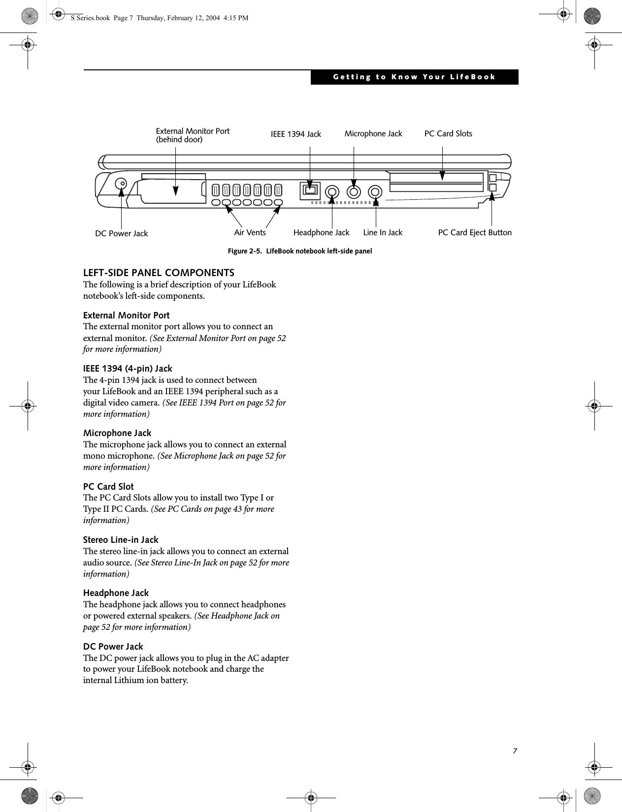 7Getting to Know Your LifeBookFigure 2-5.  LifeBook notebook left-side panelLEFT-SIDE PANEL COMPONENTSThe following is a brief description of your LifeBook notebook’s left-side components. External Monitor PortThe external monitor port allows you to connect an external monitor. (See External Monitor Port on page 52 for more information)IEEE 1394 (4-pin) JackThe 4-pin 1394 jack is used to connect between your LifeBook and an IEEE 1394 peripheral such as a digital video camera. (See IEEE 1394 Port on page 52 for more information)Microphone JackThe microphone jack allows you to connect an external mono microphone. (See Microphone Jack on page 52 for more information)PC Card SlotThe PC Card Slots allow you to install two Type I or Type II PC Cards. (See PC Cards on page 43 for more information)Stereo Line-in JackThe stereo line-in jack allows you to connect an external audio source. (See Stereo Line-In Jack on page 52 for more information)Headphone JackThe headphone jack allows you to connect headphones or powered external speakers. (See Headphone Jack on page 52 for more information)DC Power JackThe DC power jack allows you to plug in the AC adapter to power your LifeBook notebook and charge the internal Lithium ion battery.PC Card Eject ButtonPC Card SlotsAir VentsHeadphone JackMicrophone JackLine In JackIEEE 1394 JackExternal Monitor Port(behind door)DC Power JackS Series.book  Page 7  Thursday, February 12, 2004  4:15 PM